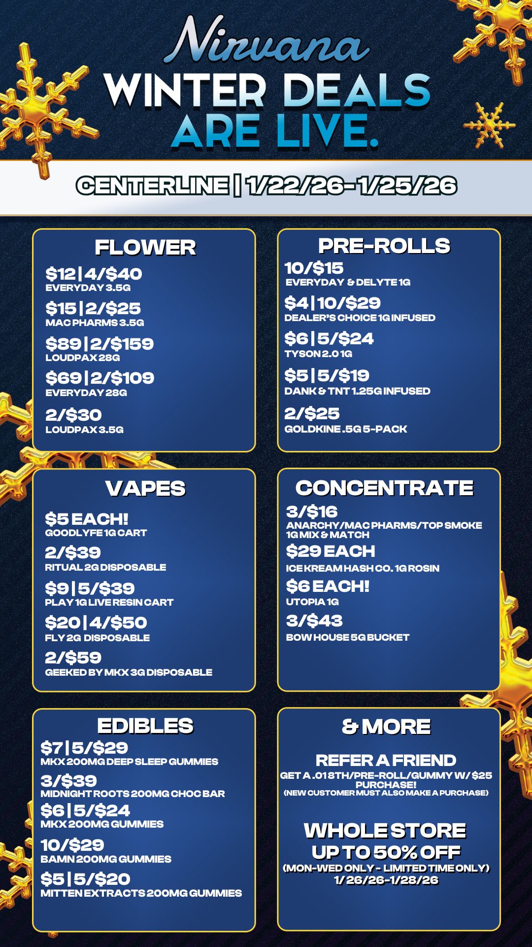 PRE-ROLLS 10/$15 EVERYDAY DELYTE 1G $4 110/$29 DEALERS CHOICE 1G INFUSED $6 1 5/$24 TYSON 2.01G $5 15/$19 DANK Et TNT 1.25G INFUSED 2/$25 GOLDKINE .5G 5-PACK An WINTER DEALS FLOWER $12 1 4/$40 EVERYDAY 3.5G $15 12/$25 MAC PHARMS 3.5G $89 12/$159 LOUDPAX 2SG $69 1 2/$109 EVERYDAY 28G 2/$30 LOUDPAX 3.5G VAPES $5 EACH GOODLYFE 1G CART 2/$39 RITUAL 2G DISPOSABLE $9 1 5/$39 PLAY 1G LIVE RESIN CART $20 1 4/$50 FLY 2G DISPOSABLE 2/$59 GEEKED BY MKX 3G DISPOSABLE EDIBLES $7 1 5/$29 MKX 200MG DEEP SLEEP GUMMIES 3/$39 MIDNIGHT ROOTS 200MG CHOC BAR $6 1 5/$24 MKX 200MG GUMMIES 10/$29 BAMN 200MG GUMMIES $5 1 5/$20 MITTEN EXTRACTS 200MG GUMMIES CONCENTRATE 3nie ANARCHY/MAC PHARMS/TOP SMOKE 1G MIX MATCH $29 EACH ICE KREAM HASH C0.1G ROSIN $6 EACH UTOPIA 1G 3/$43 BOW HOUSE 5G BUCKET Er MORE REFER A FRIEND GET A .018TH/PRE-ROLL/GUMMY W/ $25 PURCHASE NEW CUSTOMER MUST ALSO MAKE A PURCHASE WHOLE STORE UP TO 50 OFF MON-WED ONLY - LIMITED TIME ONLY 1/ 2G/26-1/28/26 / 