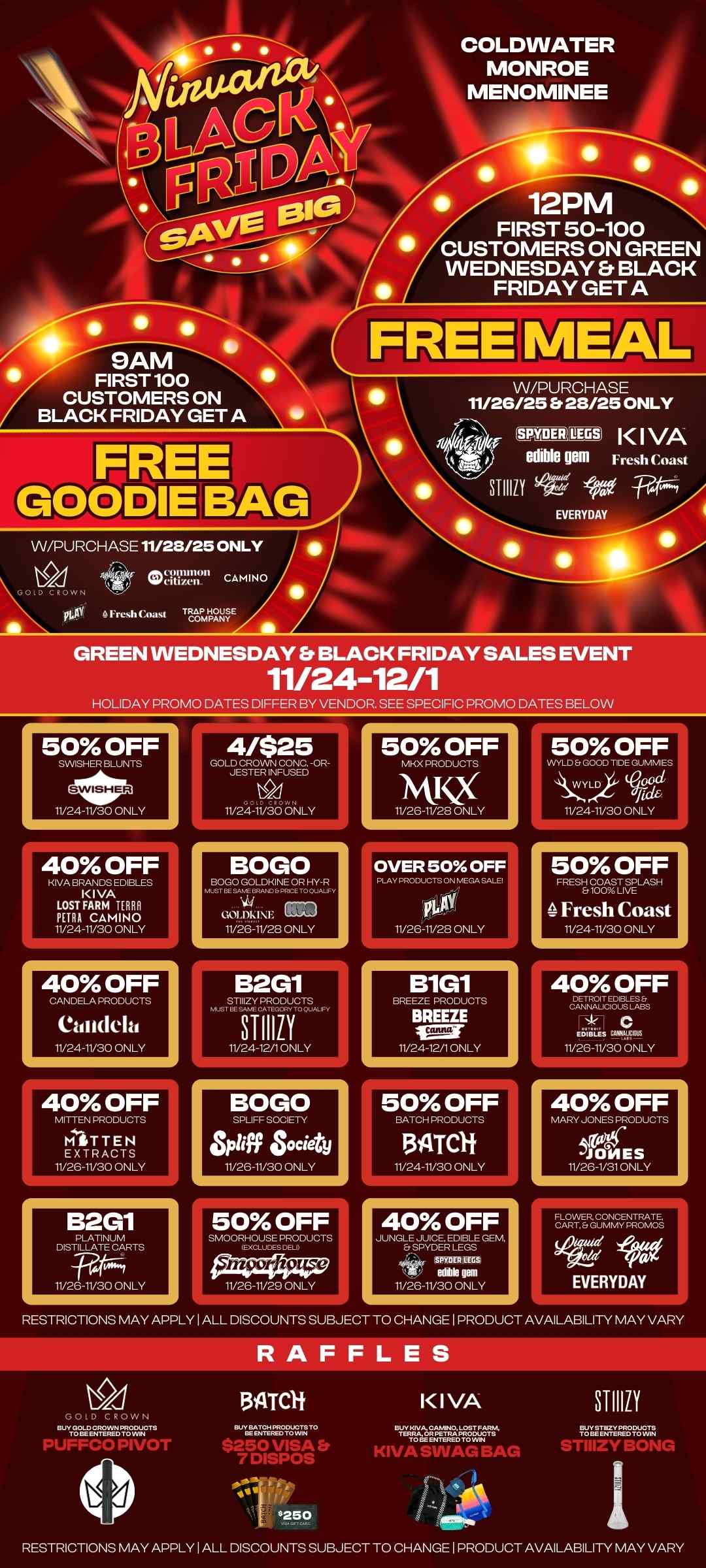 COLDWATER MONROE MENOMINEE 12PM N FIRST 50-100 CUSTOMERS ON GREEN WEDNESDAY BLACK FRIDAY GET A 9AM FIRST 100 CUSTOMERS ON BLACK FRIDAY GET A W/PURCHASE 11/26/25 Et 28/25 ONLY SYYDERtillEGS K I VA re AVA edible gem Fresh Coast STI110 iyo EVERYDAY VV/PURCHASE 11/28/25 ONLY pt.AY Fresh Coast TaUROZE GREEN WEDNESDAY BLACK FRIDAY SALES EVENT 11/24-12/1 HOLIDAY PROMO DATES DIFFER BY VENDOR. SEE SPECIFIC PROMO DATES BELOW 50 OFF SWISHER BLUNTS 11/24-11/30 ONLY 40 OFF KIVA BRANDS EDIBLES KIVA LOST FARM TERNI PETRA CAMINO 11/24-11/30 ONLY 40 OFF CANDELA PRODUCTS Cadidela 11/24-11/30 ONLY 40 OFF MITTEN PRODUCTS MITTEN EXTRACTS 11/26-11/30 ONLY B2G1 DISTILLATE 11/26-11/30 ONLY 4/$25 LISTMUTES-- 11 24 11/30 ONLY BOGO BOGO GOLDKINE OR HY-R must...v.. PP.. TO OUALIFY GOL MINI SIG 11/26-11/23 ONLY B2G1 MUST BE 3T1111Y 11/24-12/1 ONLY BOGO SPLIFF SOCIETY Spliff Society 11/26-11/30 ONLY 50 OFF MKX PRODUCTS NVQ 11/26-6/28 ONLY OVER 50 OFF PLAY PRODUCTS ON MEGA SALE 11/26-11/28 ONLY B1G1 BREEZE PRODUCTS BREEZE IMF 11/24-12/1 ONLY 50 OFF BATCH PRODUCTS 311TCI 11/24-11/30 ONLY 40 OFF JUNGLE sJpyy CE. REOM BGLsE GE SPY0E11 acs edible PM 11/26-11/30 ONLY 50 OFF WYLD Er GOOD TIDE GUMMIES 00d fid6 11/24-11/30 ONLY 50 OFF FRESI-EitCagliiKLASH Fresh Coast 11/24-11/30 ONLY 40 OFF ciDAE742-mm EDIBLES CAIIIAIOIS 11/26-11/30 ONLY 40 OFF MARY JONES PRODUCTS JONES 11/26-1/31 ONLY RESTRICTIONS MAY APPLY I ALL DISCOUNTS SUBJECT TO CHANGE I PRODUCT AVAILABILITY MAY VARY RAFFLES v7T20.12ANATZuNcrs 134TCli BY.AT 7 DISPOS .250 IVA TERRA OR PETRA PRO W CTS KIVA SWAG BAG STIIIZY TriElliaREAKul RESTRICTIONS MAY APPLY I ALL DISCOUNTS SUBJECT TO CHANGE I PRODUCT AVAILABILITY MAY VARY / 