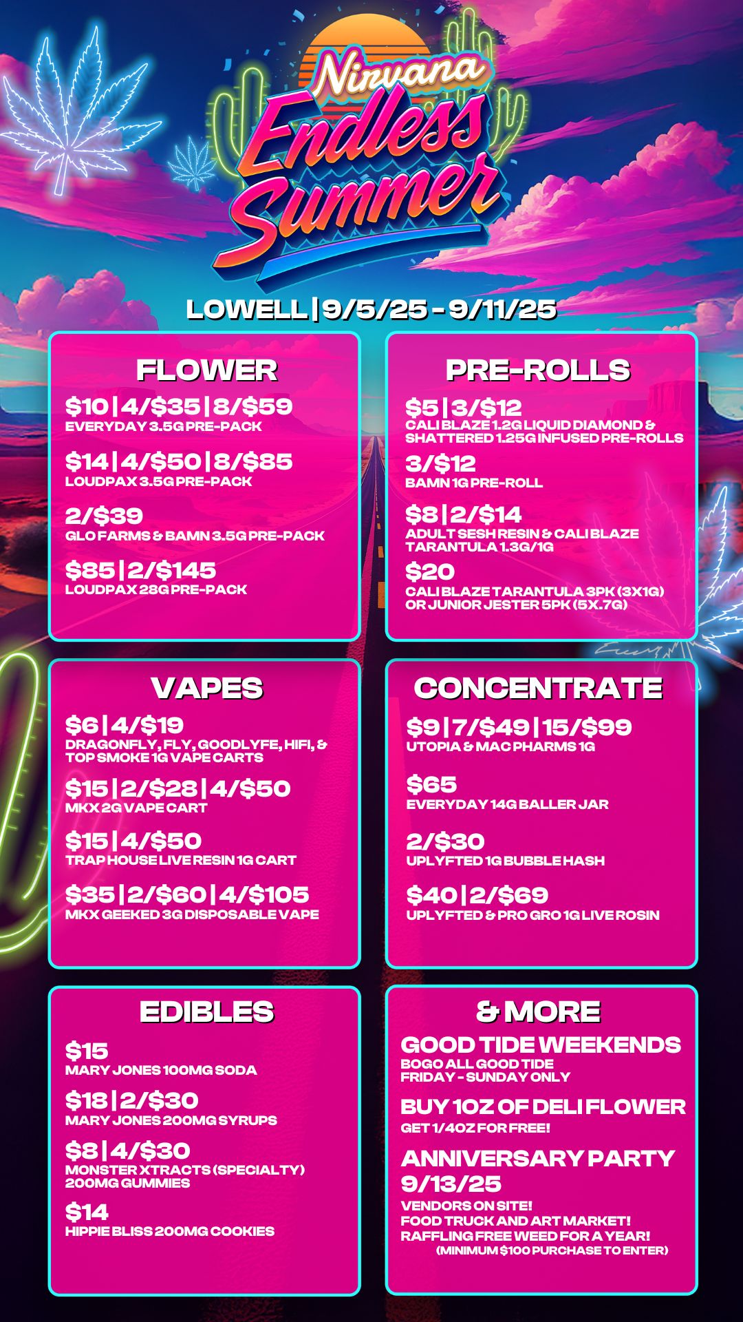 r FLOWER $1014/$3518/$59 EVERYDAY 3.5G PRE-PACK $1414/$5018/$85 LOUDPAX 3.5G PRE-PACK 2/$39 GLO FARMS BAMN 3.5G PRE-PACK $85 12/$145 LOUDPAX 28G PRE-PACK VAPES $6 I 4/$19 DRAGONFLY FLY GOODLYFE HIFI S TOP SMOKE 1G VAPE CARTS $1512/$2814/$50 MKX 2G VAPE CART $1514/$50 TRAP HOUSE LIVE RESIN 1G CART $3512/$6014/$105 MKX GEEKED 3G DISPOSABLE VAPE EDIBLES $15 MARY JONES 100MG SODA $18 I 2/$3 0 PRE-ROLLS $513/$12 CALI BLAZE 1.2G LIQUID DIAMOND S SHATTERED 1.25G INFUSED PRE-ROLLS 3/$12 BAMN 1G PRE-ROLL $812/$14 ADULT SESH RESIN CALI BLAZE TARANTULA1.3W1G $20 CALI BLAZE TARANTULA 3PK 3X1G OR JUNIOR JESTER 5PK 5X.7G CONCENTRATE $917/549115/599 UTOPIA MAC PHARMS 1G $65 EVERYDAY 14G BALLER JAR 2/$30 UPLYFTED 1G BUBBLE HASH $4012/$69 UPLYFTED Et PRO GRO 1G LIVE ROSIN MARY JONES 200MG SYRUPS $ 3 I 4/$ 3 0 MONSTER XTRACTS SPECIALTY 200MG GUMMIES $14 HIPPIE BLISS 200MG COOKIES ELMORE GOOD TIDE WEEKENDS BOGO ALL GOOD TIDE FRIDAY - SUNDAY ONLY BUY 10Z OF DELI FLOWER GET 1/40Z FOR FREE ANNIVERSARY PARTY 9/13/25 VENDORS ON SITE FOOD TRUCK AND ART MARKET RAFFLING FREE WEED FOR A YEAR MINIMUM $100 PURCHASE TO ENTER / 