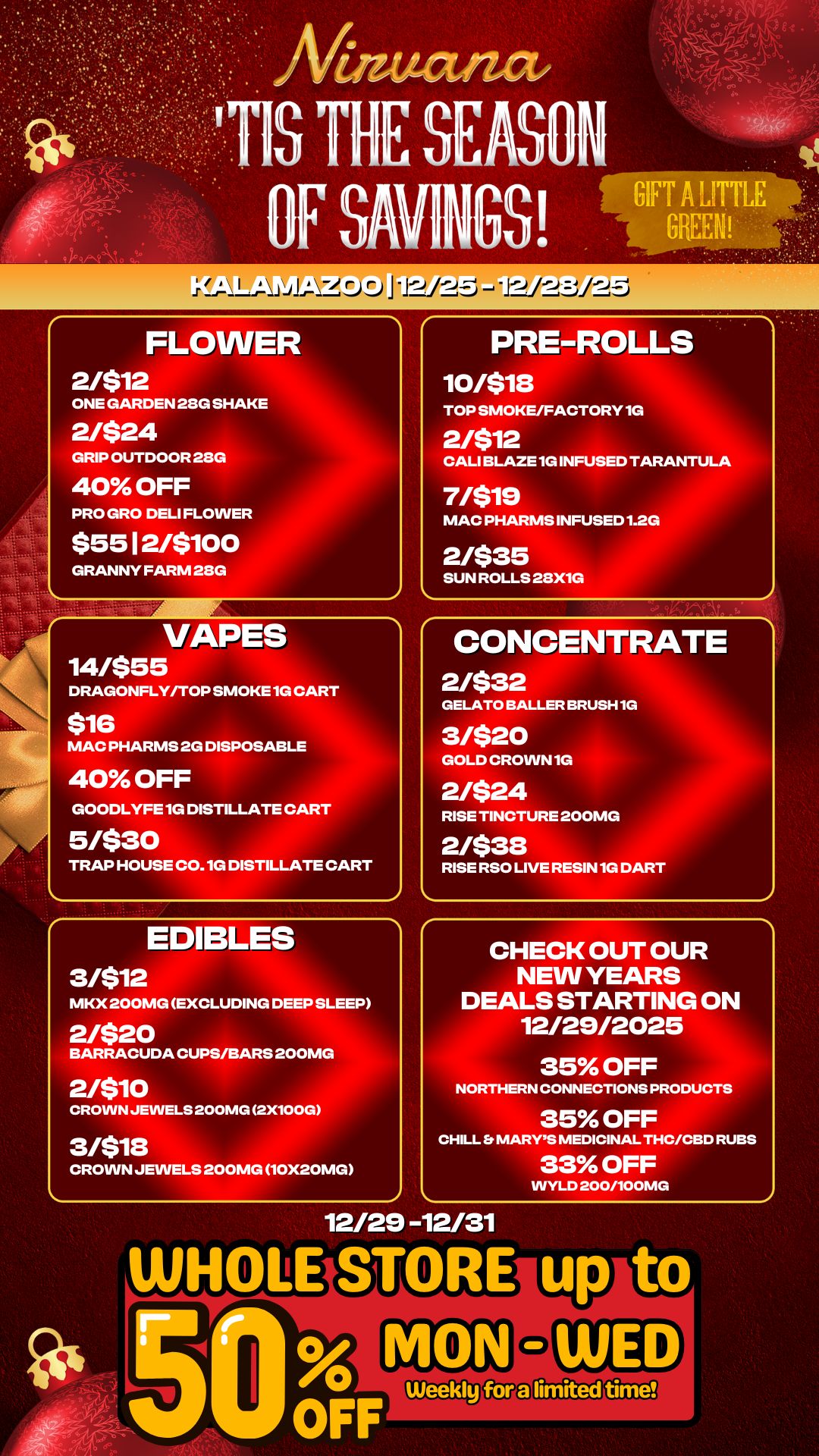 FLOWER 2/$12 ONE GARDEN 28G SHAKE 2/$24 GRIP OUTDOOR 28G 40 OFF PRO GRO DELI FLOWER $55 I 2/$100 GRANNY FARM 28G PRE-ROLLS 10/518 TOP SMOKE/FACTORY 1G 2/512 CALI BLAZE 1G INFUSED TARANTULA 7/$19 MAC PHARMS INFUSED 1.2G 2/$35 SUN ROLLS 28X1G VAPES 14/555 DRAGONFLY/TOP SMOKE 1G CART $16 MAC PHARMS 2G DISPOSABLE 40 OFF GOODLYFE 1G DISTILLATE CART 5/$30 TRAP HOUSE C0.10 DISTILLATE CART CONCENTRATE 2/$32 GELATO BALLER BRU 3/$20 GOLD CROWN 1G 2/$24 RISE TINCTURE 200 2/$38 RISE RSO LIVE RESIN 1G DART -H1G EDIBLES 3/$12 MKX 200MG EXCLUDING DEEP SLEEP 2/$20 BARRACUDA CUPS/BARS 200MG 2/$10 CROWN JEWELS 200MG 2X100G 3/518 CROWN JEWELS 200MG 1OX2OMG CHECK OUT OUR NEW YEARS DEALS STARTING ON 12/29/2025 35 OFF NORTHERN CONNECTIONS PRODUCTS 35 OFF CHILL Et MARYS MEDICINAL THC/CBD RUBS 33 OFF VVYLD 200/100MG 12/29 -12/31 / 