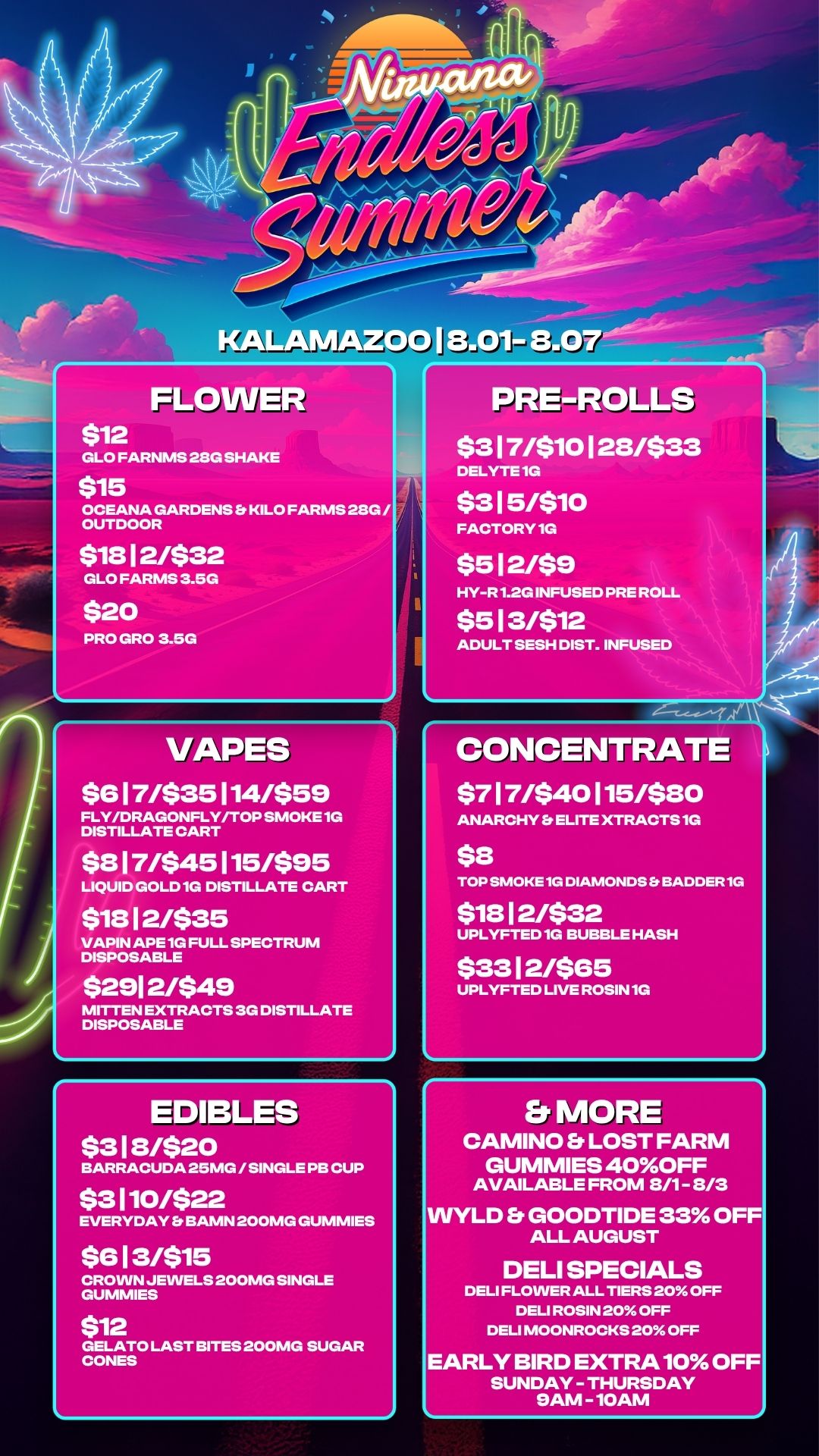 KALAMAZOO 113.01- FLOWER $12 GLO FARNMS 28G SHAKE $15 OCEANA GARDENS Es KILO FARMS 28G / OUTDOOR $18 1 2/$32 GLO FARMS 3.5G $20 PRO GRO 3.51-01 VAPES $8 1 7/$35 114/$59 FLY/DRAGONFLY/TOP SMOKE 1G DISTILLATE CART $8 1 7/$45 115/$95 LIQUID GOLD 1G DISTILLATE CART $18 1 2/$35 VAPIN APE 1G FULL SPECTRUM DISPOSABLE $291 2/$49 MITTEN EXTRACTS 3G DISTILLATE DISPOSABLE PRE-ROLLS $3 1 7/$10 1 28433 DELYTE 1G $3151$10 FACTORY 1G $5 1 2/$8 HY-R 1.2G INFUSED PRE ROLL $5 13/$12 ADULT SESH DIST. INFUSED CONCENTRATE $7 17/$40 115/$80 ANARCHY Fs ELITE XTRACTS 1G $8 TOP SMOKE 1G DIAMONDS Et SADDER 1G $18 1 2/$32 UPLYFTED 1G BUBBLE HASH $33 1 21$85 UPLYFTED LIVE ROSIN 1G EDIBLES $ 3 1 81$ 2 0 BARRACUDA 25MG / SINGLE PB CUP $3110/$22 EVERYDAY Et BANIN 200MG GUMMIES $8 1 3/$15 CROWN JEWELS 200MG SINGLE GUMMIES $12 GELATO LAST BITES 200MG SUGAR CONES Er MORE CAMINO b. LOST FARM GUMMIES 40OFF AVAILABLE FROM 8/1- 8/3 LD b. GOODTIDE 33 OF ALL AUGUST DELI SPECIALS DELI FLOWER ALL TIERS 20 OFF DELI ROSIN 20 OFF DELI MOONROCKS 20 OFF ARLY BIRD EXTRA 10 OFF SUNDAY - THURSDAY 9AM - 10AM / 