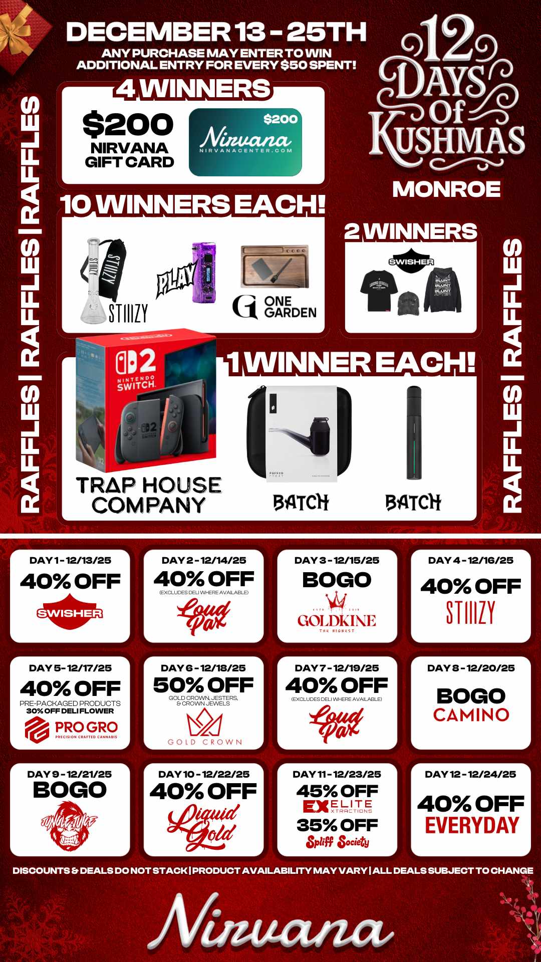 r DAY 2 - 12/14/25 1 A DAY 4 -12/16/25 40 OFF STI1111 LL LL 10 WINNERS EACH DECEMBER 13 25TH ANY PURCHASE MAY ENTER TO WIN ADDITIONAL ENTRY FOR EVERY $50 SPENT 4 WINNERS $200 NIRVANA GIFT CARD $200 Niauwzae NIFtVAt4ACENTER.CONI TRAP HOUSE COMPANY tij ONE k1 GARDEN Q Y OfnSinj USHM a S MONROE 2 WINNERS 1 WINNER EACH. 134TCH 511TCli DAY 1- 12/13/25 40 OFF r DAY 5- 12/17/25 40 OFF PRE-PACKAGED PRODUCTS 30 OFF DELI FLOWER eill. PRO GRO PkICISION CIMI TIC CAMNAIIIS r DAY 9 - 12/21/25 BOGO 40 OFF EXCLUDES CELi WHERE AVAILABLE r DAY 6 -12/18/25 50 OFF GOLD CROWN. JESTERS Et CROWN JEWELS GOLD CROWN DAY 10 - 12/22/25 40 OFF Wad ite DAY 3 - 12/15/25 BOGO GOLDKIE DAY 7 - 12/19/25 40 OFF L EXCLUDES DELI WHERE AVAILABLE DAY 11- 12/23/25 45 OFF ExELITE 35 OFF L of Society r DAY 3 - 12/20/25 BOGO CAMINO DAY 12 - 12/24/25 40 OFF EVERYDAY DISCOUNTS Er DEALS DO NOT STACK I PRODUCT AVAILABILITY MAY VARY I ALL DEALS SUBJECT TO CHANGE Afinutuuz / 