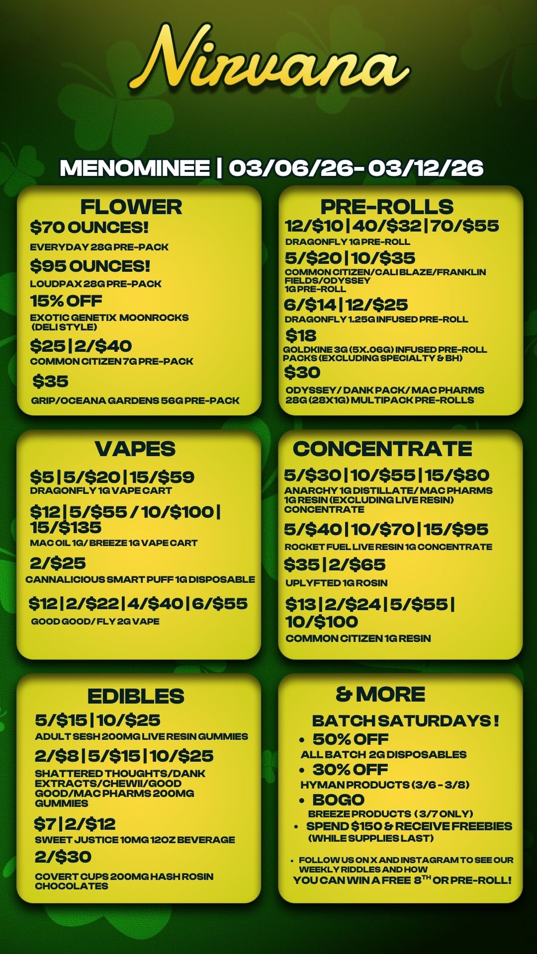 EDIBLES 5/$15110/$25 ADULT SESH 200MG LIVE RESIN GUMMIES 2/$315/$15110/$25 SHATTERED THOUGHTS/DANK EXTRACTS/CHEVVII/GOOD GOOD/MAC PHARMS 200MG GUMMIES $712/$12 SWEET JUSTICE 10MG 120Z BEVERAGE 2430 COVERT CUPS 200MG HASH ROSIN CHOCOLATES L ./ FLOWER $70 OUNCES EVERYDAY 28G PRE-PACK $95 OUNCES LOUDPAX 28G PRE-PACK 15 OFF EXOTIC GENETIX MOONROCKS DELI STYLE $25 12/$40 COMMON CITIZEN 7G PRE-PACK $35 GRIP/OCEANA GARDENS SGG PRE-PACK --9 VAPES $515/$20115/$59 DRAGONFLY 1G VAPE CART $1215/$55 /10/$1001 15/$135 MAC OIL 1G/ BREEZE 1G VAPE CART 2/$25 CANNALICIOUS SMART PUFF 1G DISPOSABLE $1212/$2214/$4016/$55 GOOD GOOD/ FLY 2G VAPE L r PRE-ROLLS 12/$10140/$32170/$55 DRAGONFLY 1G PRE-ROLL 5/$20110/$35 COMMON CITIZEN/CALI BLAZE/FRANKLIN FIELDS/ODYSSEY 1G PRE-ROLL 6/$14112/$25 DRAGONFLY 1.25G INFUSED PRE-ROLL $18 GOLDKINE 3G 5X.OGG INFUSED PRE-ROLL PACKS EXCLUDING SPECIALTY Et BH $30 ODYSSEY/ DANK PACK/ MAC PHARMS 08G 28X1G MULTIPACK PRE-ROLLS 1 r--- CONCENTRATE 5M30 110/$55 115/$20 ANARCHY 1G DISTILLATE/ MAC PHARMS 1G RESIN EXCLUDING LIVE RESIN CONCENTRATE 5/$40110/$70115/$95 ROCKET FUEL LIVE RESIN 1G CONCENTRATE $35 12/$65 UPLYFTED 1G ROSIN $1312/$2415/$551 10/$100 COMMON CITIZEN 1G RESIN L Er MORE BATCH SATURDAYS 50 OFF ALL BATCH 2G DISPOSABLES 30 OFF HYMAN PRODUCTS 3/6 - 3/8 BOGO BREEZE PRODUCTS 3/7 ONLY SPEND $150 Et RECEIVE FREEBIES WHILE SUPPLIES LAST FOLLOW US ON X AND INSTAGRAM TO SEE OUR WEEKLY RIDDLES AND HOW YOU CAN WIN A FREE EITH OR PRE-ROLL / 