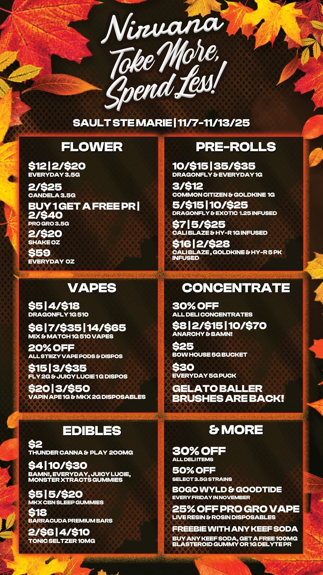 0 SAULT STE MARIE 111/7-11/13/25 FLOWER $1212/$20 EVERYDAY 3.5G 2/$25 CANDELA 3.5G BUY 1GET A FREE PR I 2/$40 PRO GRO 3.5G 2/$20 SHAKEOZ $59 EVERYDAY OZ VAPES $514/$18 DRAGONFLY 1G 510 $617/$35114/$65 mix MATCH 1G 510 VAPES PRE-ROLLS 10/$15135/$35 DRAGONFLY Et EVERYDAY 1G 3/$12 COMMON CITIZEN GOLDKINE 1G 5/$15110/$25 DRAGONFLY Er EXOTIC 1.25 INFUSED $715/$25 CALI BLAZE Er HY-R 1G INFUSED $1612/$28 CALI BLAZE GOLDKINE Et HY-R 5 PK INFUSED CONCENTRATE 30 OFF ALL DELI CONCENTRATES $812/$15110/$70 ANARCHY b BAMN 20 OFF ALL STIIIZY VAPE PODS b DISPOS $1513/$35 FLY 2G JUICY LUCIE 1G DISPOS $2013/$50 VAPIN APE 1G b MKX 2G DISPOSABLES $25 BOW HOUSE 5G BUCKET $30 EVERYDAY 5G PUCK GELATO BALLER BRUSHES ARE BACK $2 EDIBLES THUNDER CANNA Er PLAY 200MG $4110/$30 BAMN EVERYDAY JUICY LUCIE $515/$20 MKX CBN SLEEP GUMMIES $18 BARRACUDA PREMIUM BARS 2/$614/$10 TONIC SELTZER 10MG b. MORE 30 OFF ALL DELI ITEMS 50 OFF SELECT 3.5G STRAINS BOGO WYLD b. GOODTIDE EVERY FRIDAY IN NOVEMBER 25 OFF PRO GRO VAPE LIVE RESIN Et ROSIN DISPOSABLES FREEBIE WITH ANY KEEF SODA BUY ANY KEEF SODA GET A FREE 100MG BLASTEROID GUMMY OR 1G DELYTE PR / 
