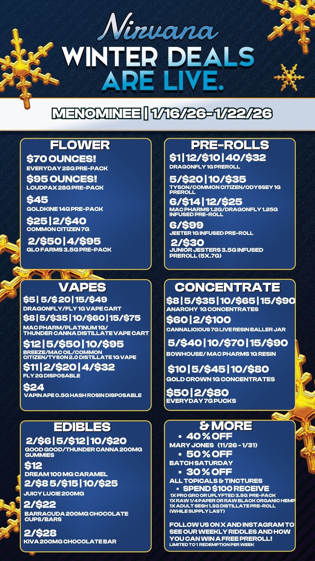 MENOMINEE 11WEEEE3-913 FLOWER $70 OUNCES EVERYDAY 28G PRE-PACK $95 OUNCES LOUDPAX 28G PRE-PACK $45 GOLDKINE 140 PRE-PACK $2512/$40 COMMON CITIZEN 7G 2/$5014/$95 GLO FARMS 3.5G PRE-PACK VAPES $51 5/$ 20115/$49 DRAGONFLY/FLY 1G VAPE CART $8 5/$35110/560115/575 MAC PHARM/PLATINUM 10/ THUNDER CANNA DISTILLATE VAPE CART $1215/$50110/$95 BREEZE/MAC OIL/COMMON CITIZEN/TYSON 2.0 DISTILLATE 1G VAPE $1112/$2014/$32 FLY 2G DISPOSABLE $24 VAPIN APE 0.5G HASH ROSIN DISPOSABLE EDIBLES 2/$615/$12110/$20 GOOD GOOD/THUNDER CANNA 200MG GUMMIES $12 DREAM100 MG CARAMEL 248 5/$15110/$25 JUICY LUCIE 200MG 2/$22 BARRACUDA 200MG CHOCOLATE CUPS/BARS 2/528 KIVA 200MG CHOCOLATE BAR PRE-ROLLS $1112/$10140/532 DRAGONFLY1G PREROLL 5/$20110/$35 TYSON/COMMON CITIZEN/ODYSSEY 1G PREROLL 6/514112/525 MAC PHARMS1.2G/DRAGONFLY1.25G INFUSED PRE-ROLL 6/599 JEETER1G INFUSED PRE-ROLL 2/$30 JUNIOR JESTERS 3.5G INFUSED PREROLL 5X.7G CONCENTRATE $815/535110/565115/$9 ANARCHY 1G CONCENTRATES $6012/5100 CANNALICIOUS 7G LIVE RESIN BALLER JAR 5/540110/570115/590 BOWHOUSE/ MAC PHARMS1G RESIN $1015/$45110/$80 GOLD CROWN 1G CONCENTRATES $5012/580 EVERYDAY 7G PUCKS Er MORE 40 OFF MARY JONES 11/26 -1/31 50 OFF BATCH SATURDAY 30 OFF ALL TOPICALS TINCTURES SPEND $100 RECEIVE 1X PRO GRO OR UPLYFTED 3.5G PRE-PACK 1X RAW 1/4 PAPER OR RAW BLACK ORGANIC HEMP 1X ADULT SESH 1.3G DISTILLATE PRE-ROLL WHILE SUPPLY LAST FOLLOW US ON X AND INSTAGRAM TO SEE OUR WEEKLY RIDDLES AND HOW YOU CAN VVIN A FREE PREROLL LIMITED TO1 REDEMPTION PER VVEEK / 