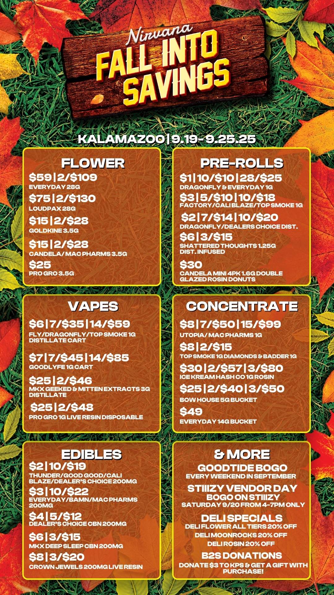 VAPES $6 1 7/$35114/$59 FLY/DRAGONFLY/TOP SMOKE 1G DISTILLATE CART $7 1 7/$45 1 14/$85 GOODLYFE 1G CART $25 1 2/$46 MKX GEEKED MITTEN EXTRACTS 3G DISTILLATE $25 1 2/$48 PRO GRO 1G LIVE RESIN DISPOSABLE FLOWER $59 1 2/$109 EVERYDAY 23G $75 1 2/$130 LOUDPAX 23G $15 1 2/$28 GOLDKINE 3.5G $15 1 2/$28 CANDELA/ MAC PHARMS 3.5G $25 PRO GRO 3.5G PRE-ROLLS visio 1 28/$25 DRAGONFLY EVERYDAY 1G $3 1 5/$10 1 10/$18 FACTORY/CAL1 BLAZE/TOP SMOKE 1G $2 1 7/$14 1 10/$20 DRAGONFLY/DEALERS CHOICE DIST. $6 1 3/$15 SHATTERED THOUGHTS 1.25G DIST. INFUSED $30 CANDELA MINI 4PK 1.6G DOUBLE GLAZED ROSIN DONUTS EDIBLES $2110/$19 THUNDER/GOOD GOOD/CALI BLAZE/DEALERS CHOICE 200MG $3 110/$22 EVERY DAY/BAMN/MAC PHARMS 200MG $4 1 5/$12 DEALERS CHOICE CBN 200MG $6 1 3/$15 MKX DEEP SLEEP CBN 200MG $8 1 3/$20 CROWN JEWELS 200MG LIVE RESIN CONCENTRATE $8 1 7/$50 115/$99 UTOPIA/ MAC PHARMS 1G $8 1 2/$15 TOP SMOKE 1G DIAMONDS SADDER 1G $30 1 2/$57 1 3/$80 ICE KREAM HASH CO 1G ROSIN $25 1 2/$40 1 3/$50 BOW HOUSE 5G BUCKET $49 EVERYDAY 14G BUCKET Et MORE GOODTIDE BOGO EVERY WEEKEND IN SEPTEMBER STIIIZY VENDOR DAY BOGO ON STIIIZY SATURDAY 9/20 FROM 4-7PM ONLY DELI SPECIALS DELI FLOWER ALL TIERS 20 OFF DELI MOONROCKS 20 OFF DELI ROSIN 20 OFF B2S DONATIONS DONATE $3 TO KPS Et GET A GIFT WITH PURCHASE / 