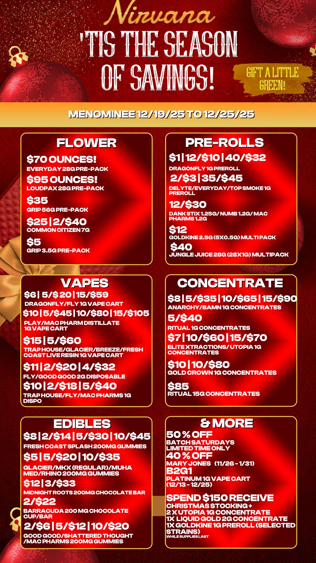 ..... .. .. .. . ral -/Itla-TV1-79.12-Ei -II 0 -1-1---P-Eli-Lici FLOWER $70 OUNCES EVERYDAY 28G PRE-PACK $95 OUNCES LOUDPAX 28G PRE-PACK 535 GRIP 56G PRE-PACK $25 12/$40 COMMON CITIZEN 7G $5 GRIP 3.5G PRE-PACK 1 VAPES $61 5/$ 20115/$59 DRAGONFLY/FLY 1G VAPE CART $1015/$45110/$80115/$105 PLAY/MAC PHARM DISTILLATE 1G VAPE CART $15 15/$60 TRAP HOUSE/GLACIER/BREEZE/FRESH COAST LIVE RESIN 1G VAPE CART $11 1 2/$20 14/$32 FLY/GOOD GOOD 2G DISPOSABLE $10 1 2/$18 15/$40 TRAP HOUSE/FLY/MAC PHARMS 1G DISPO EDIBLES $8 12/$141 5/$30 110/$45 FRESH COAST SPLASH 200MG GUMMIES $5 1 5/$20 110/$35 GLACIER/MKX REGULAR/MUHA MED/RHINO 200MG GUMMIES $12 1 3/$33 MIDNIGHT ROOTS 200MG CHOCOLATE BAR 2/$22 BARRACUDA 200 MG CHOCOLATE CUP/BAR 2/$6 15/$12 110/$20 GOOD GOOD/SHATTERED THOUGHT /MAC PHARMS 200MG GUMMIES PRE-ROLLS $1 I 12/$1 0 140/$32 DRAGONFLY 1G PREROLL 2/$3 135/$45 DELYTE/EVERYDAY/TOP SMOKE 1G PREROLL 12/$30 DANK STIX1.25G/ NUMB 1.2G/ MAC PHARMS 1.2G $12 GOLDKINE 2.5G 5X0.5G MULTI PACK $40 JUNGLE JUICE 28G 28X1G MULTIPACK CONCENTRATE $8 1 5/$35 110/$65 115/$90 ANARCHY/BAMN 1G CONCENTRATES 5/$40 RITUAL 1G CONCENTRATES $7 110/$60 115/$70 ELITE XTRACTIONS/ UTOPIA 1G CONCENTRATES $10 110/$20 GOLD CROWN 1G CONCENTRATES $25 RITUAL 15G CONCENTRATES Er MORE 50 OFF BATCH SATURDAYS LIMITED TIME ONLY 40 OFF MARY JONES 11/26 -1/31 B2G1 PLATINUM 1G VAPE CART 12/13 - 12/25 SPEND $150 RECEIVE CHRISTMAS STOCKING 2 X UTOPIA 1G CONCENTRATE 1X LIQUID GOLD 2G CONCENTRATE 1X GOLDKINE 1G PREROLL SELECTED STRAINS WHILE SUPPLIES LAST / 