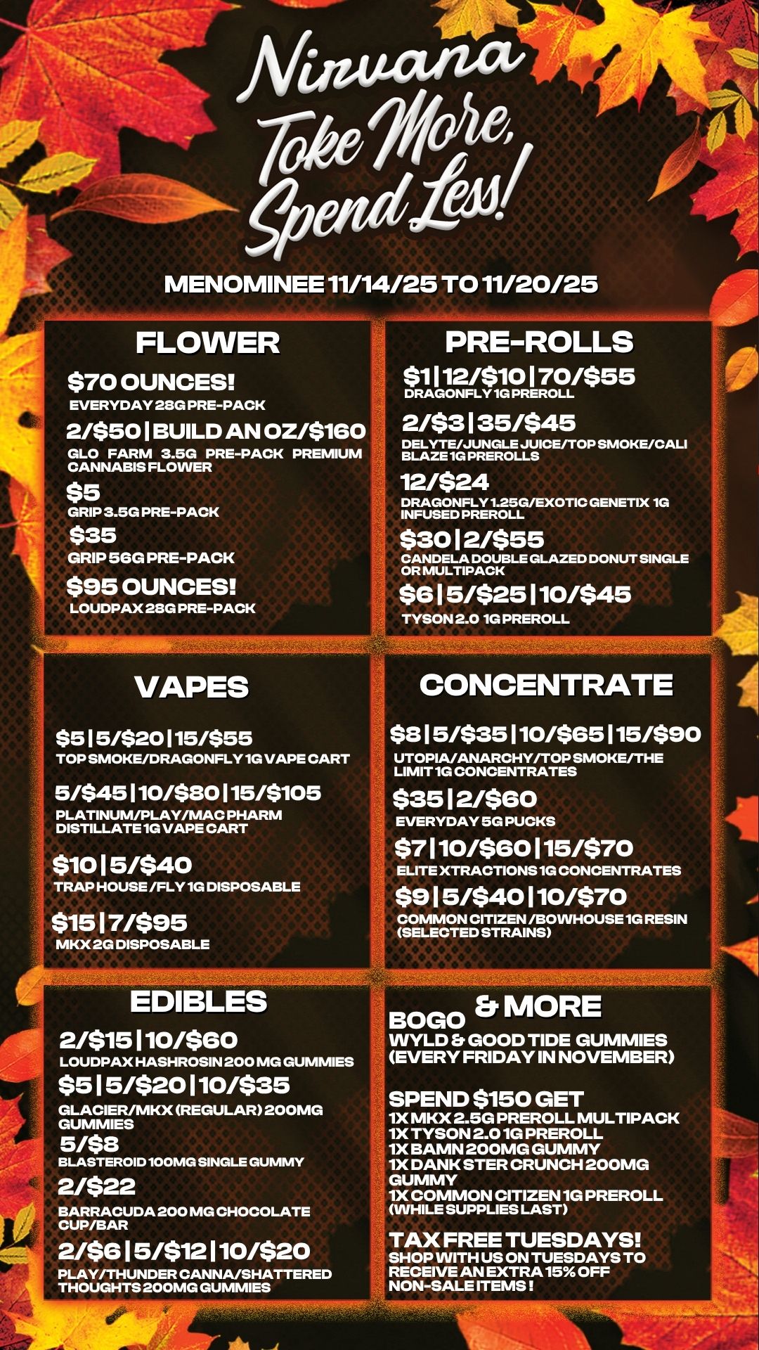 4 To k e MENOMINEE 11/14/25 TO 11/20/25 FLOWER -0- $70 OUNCES t.4 EVERYDAY 28G PRE-PACK 2/$501 BUILD AN OZ/$160 PREMIUM GLO FARM 3.50 PRE-PACK CANNABIS FLOWER $5 GRIP 3.5G PRE-PACK $35 GRIP 56G PRE-PACK $95 OUNCES 1 LOUDPAX 28G PRE-PACK PRE-ROLLS Si 112/W0170/$55 DRAGONFLY 1G PREROLL 2/$3135/$45 DELYTE/JUNGLE JUICE/TOP SMOKE/CALI BLAZE 1G PREROLLS 12/$24 DRAGONFLY1-25G/EXOTIC GENETIX 1G INFUSED PREROLL $3012/$55 CANDELA DOUBLE GLAZED DONUT SINGLE OR MULTIPACK $615/$25110/$45 TYSON 2.0 1G PREROLL VAPES $5 I 5/$2015/$55 TOP SMOKE/DRAGONFLY 1G VAPE CART 5/$45110/$30115/$105 PLATINUM/PLAY/MAC PHARM DISTILLATE 1G VAPE CART $1015/$40 TRAP HOUSE /FLY 1G DISPOSABLE $1517/$95 MKX 2G DISPOSABLE CONCENTRATE $815/$35110/$85115/$90 UTOPIA/ANARCHY/TOP SMOKE/THE LIMIT 1G CONCENTRATES $3512/$60 / EVERYDAY 5G PUCKS $7110/$60115/$70 ELITE XTRACTIONS 1G CONCENTRATES $9 15/$40 110/$70 COMMON CITIZEN /130WHOUSE 1G RESIN SELECTED STRAINS EDIBLES 2/$15110/$60 LOUDPAX HASHROSIN 200 MG GUMMIES $515/$20110/$35 GLACIER/MKX REGULAR 200MG GUMMIES 5/$8 BLASTEROID 100MG SINGLE GUMMY 2/$22 BARRACUDA 200 MG CHOCOLATE CUP/BAR 2/$615/$12110/$20 PLAY/THUNDER CANNA/SHATTERED THOUGHTS 200MG GUMMIES BOGO Er MORE WYLD Er GOOD TIDE GUMMIES EVERY FRIDAY IN NOVEMBER SPEND $150 GET 1X MKX 2.5G PREROLL MULTIPACK 1X TYSON 2.0 1G PREROLL 1X BAMN 200MG GUMMY 1X DANK STER CRUNCH 200MG GUMMY 1X COMMON CITIZEN 1G PREROLL WHILE SUPPLIES LAST TAX FREE TUESDAYS SHOP WITH US ON TUESDAYS TO RECEIVE AN EXTRA 15 OFF NON-SALE ITEMS / 