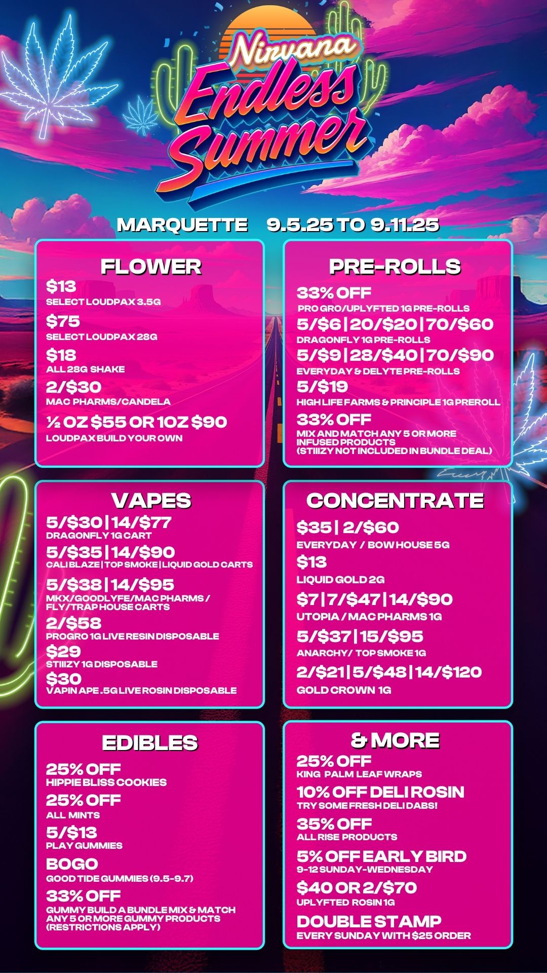 1.1111.- FLOWER $13 SELECT LOUDPAX 3.5G $75 SELECT LOUDPAX 2SG $18 ALL 221G SHAKE 2/$30 MAC PHARMS/CANDELA Y2 OZ $55 OR 10Z $90 LOUDPAX BUILD YOUR OWN PRE-ROLLS 33 OFF PRO GRO/UPLYFTED 1G PRE-ROLLS 5M6 I 20/520 1 70/580 DRAGONFLY 1G PRE-ROLLS 5/59 1 28/540 1 70/590 EVERYDAY Er DELYTE PRE-ROLLS 5/519 HIGH LIFE FARMS PRINCIPLE 1G PREROLL 33 OFF MIX AND MATCH ANY 5 OR MORE INFUSED PRODUCTS STIIIZY NOT INCLUDED IN BUNDLE DEAL VAPES 5/$30114/$77 DRAGONFLY 1G CART 5/$35114/$90 CALI BLAZE I TOP SMOKE I LIQUID GOLD CARTS 5/$38114/$95 MKX/GOODLYFEAVIAC PHARMS / FLY/TRAP HOUSE CARTS 2/$58 PROGRO 1G LIVE RESIN DISPOSABLE $29 STIIIZY 1G DISPOSABLE $30 VAPIN APE .5G LIVE ROSIN DISPOSABLE EDIBLES 25 OFF HIPPIE BLISS COOKIES 25 OFF ALL MINTS 5/$13 PLAY GUMMIES BOGO GOOD TIDE GUMMIES 9.5-9.7 33 OFF GUMMY BUILD A BUNDLE MIX MATCH ANY 5 OR MORE GUMMY PRODUCTS RESTRICTIONS APPLY CONCENTRATE 535 1 2/$80 EVERYDAY / BOW HOUSE SG $13 LIQUID GOLD 2G $7 1 7/547 114/$90 UTOPIA / MAC PHARNIS 1G 5/$37115/$95 ANARCHY/ TOP SMOKE1G 2/$211 5/$48 114/$120 GOLD CROWN Er MORE 25 OFF KING PALM LEAF WRAPS 10 OFF DELI ROSIN TRY SOME FRESH DELI DABS 35 OFF ALL RISE PRODUCTS 5 OFF EARLY BIRD 9-12 SUNDAY-WEDNESDAY $40 OR 2/570 UPLYFTED ROSIN 1G DOUBLE STAMP EVERY SUNDAY WITH $25 ORDER / 