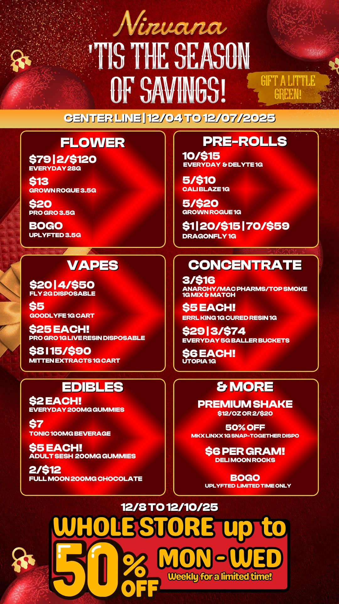 rj Li iti -J2/ t..4 -I 1JQJJ FLOWER 579 12/$120 EVERYDAY 23G $13 GROWN ROGUE 3.5G $20 PRO GRO 3.5G BOGO UPLYFTED 3.5G VAPES $2014/$50 FLY 2G DISPOSABLE $5 GOODLYFE 1G CART $25 EACH PRO GRO 1G LIVE RESIN DISPOSABLE $8115/$90 MITTEN EXTRACTS 1G CART EDIBLES $2 EACH PRE-ROLLS 10/$15 EVERYDAY Et DELYTE 1G 5/$10 CALI BLAZE 1G 5/$20 GROWN ROGUE 1G $1120/$15170/$59 DRAGONFLY 1G CONCENTRATE 3/$16 ANARCHY/MAC PHARMS/TOP SMOKE 1G MIX MATCH $5 EACH ERRL KING 1G CURED RESIN 1G $2913/$74 EVERYDAY 5G BALLER BUCKETS $6 EACH UTOPIA 1G EVERYDAY 200MG GUMMIES TONIC 100MG BEVERAGE $5 EACH ADULT SESH 200MG GUMMIES 2/$12 FULL MOON 200MG CHOCOLATE Et MORE PREMIUM SHAKE $1210Z OR 2/$20 50 OFF MKX LINXX 1G SNAP-TOGETHER DISPO $6 PER GRAM DELI MOON ROCKS UPLYFTED LIMITED TIME ONLY 12/8 TO 12/10/25 / 