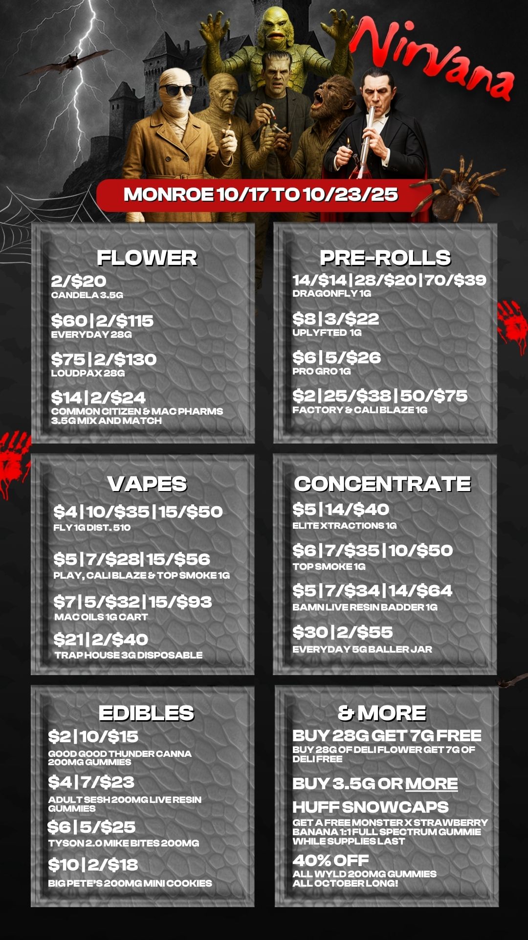 FLOWE 2/$20 CANDELA 3.5G $6012/$115 EVERYDAY 28G $7512/$130 LOUDPAX 28G $1412/$24 COMMON WIZEN MAC PHARMS 3.5G MIX AND MATCH PRE-ROLLS 14/$14128/$20170/$3 h DRAGONFLY 1G $813/$22 UPLYFTED 1G $615/$26 PRO GRO 1G $2125/$38150/$7 FACTORY CALI BLAZE 1G MONROE 10/17 TO 10/23/25VAPES $4110/$35115/$50 FLY 1G DIST. 510 4 $517/$28115/$56 PLAY CALI BLAZE TOP SMOKE 1G $715/$32115/$93 MAC OILS 1G CART $2112/$40 TRAP HOUSE 313 DISPOSABLE EDIBLES $2110/$15 GOOD GOOD THUNDER CANNA 200MG GUMMIES $417/$23 ADULT SESH 200MG LIVE RESIN GUMMIES $615/$25 TYSON 2.0 MIKE BITES 200MG $1012/$18 BIG PETES 200MG MINI COOKIES CONCENTRATE $5114/$40 ELITE XTRACTIONS 1G $617/$35110/$50 TOP SMOKE 1G $517/$34114/$64 BAMN LIVE RESIN BADDER 1G $3012/$55 EVERYDAY 5G BALLER JAR 0 BUY 28G GET 7G FREE BUY 28G OF DELI FLOWER GET 7G OF DELI FREE BUY 3.5G OR MOR HUFF SNOWCAPS GET A FREE MONSTER X STRAVVBERR BANANA 11 FULL SPECTRUM GUMMIE WHILE SUPPLIES LAST 40 OFF ALL VVYLD 200MG GU ALL OCTOBER LONG / 