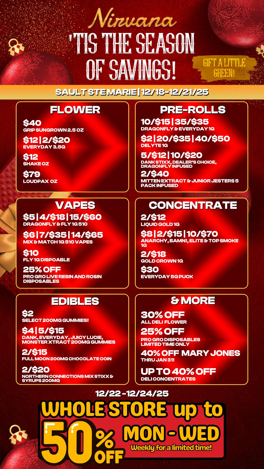 FLOWER $40 GRIP SUNGROWN 2.5 OZ $1212/$20 EVERYDAY 3.5G $12 SHAKE OZ $79 LOUDPAX OZ VAPES $514/$18115/$60 DRAGONFLY FLY 1G 510 $617/$35114/$65 MIX b MATCH 1G 510 VAPES $10 FLY 1G DISPOABLE 25 OFF PRO GRO LIVE RESIN AND ROSIN DISPOSABLES PRE-ROLLS 10/$15135/$35 DRAGONFLY Es EVERYDAY 1G $2120/$35140/$50 DELYTE 1G 5/$12110/$20 DANK STIXX DEALERS CHOICE DRAGONFLY INFUSED 2/$40 MITTEN EXTRACT JUNIOR JESTERS 5 PACK INFUSED CONCENTRATE 2/$12 LIQUID GOLD 1G $812/$15110/$70 ANARCHY BAMN ELITE TOP SMOKE 1G 2/$113 GOLD CROWN 1G $30 EVERYDAY 5G PUCK EDIBLES $2 SELECT 200MG GUMMIES Er MORE 30 OFF ALL DELI FLOWER $415/$15 DANK EVERYDAY JUICY LUCIE MONSTER XTRACT 200MG GUMMIES 2/$15 FULL MOON 200MG CHOCOLATE COIN 25 OFF PRO GRO DISPOSABLES LIMITED TIME ONLY 40 OFF MARY JONES THRU JAN 31 2/$20 NORTHERN CONNECTIONS MIX STIXX Et SYRUPS 200MG UP TO 40 OFF DELI CONCENTRATES 12/22 -12/24/25 WHoLESI OFF / 