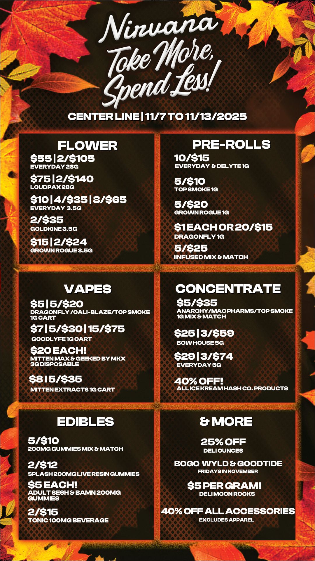 r / - CENTER LINE 111/7 TO 11/13/2025 FLOWER $55 12/$105 EVERYDAY 28G $7512/5140 LOUDPAX 28G $1014/53518/565 EVERYDAY 3.5G 2/$35 GOLDKINE 3.5G $1512/524 GROWN ROGUE 3.5G VAPES $515/520 DRAGONFLY /CALIBLAZE/TOP SMOKE 1G CART $715/$30115/$75 GOODLYFE 1G CART $20 EACH MITTEN MAX Et GEEKED BY MKX 3G DISPOSABLE $815/$35 MITTEN EXTRACTS 1G CART EDIBLES snio 200MG GUMMIES MIX Et MATCH 2/512 SPLASH 200MG LIVE RESIN GUMMIES $5 EACH ADULT SESH Et BAMN 200MG GUMMIES 2/515 TONIC 100MG BEVERAGE PRE-ROLLS 10/515 EVERYDAY Et DELYTE 1G 5/510 TOP SMOKE 1G 5/520 GROWN ROGUE 1G $1 EACH OR 20/515 DRAGONFLY 1G 5/$25 IINFUSED MIX Er MATCH CONCENTRATE 55/535 ANARCHY/MAC PHARMS/TOP SMOKE 10 MIX Et MATCH $2513/559 BOW HOUSE 5G $2913/574 EVERYDAY 50 40 OFF ALL ICE KREAM HASH CO. PRODUCTS el MORE 25 OFF DELI OUNCES BOGO WYLD Er GOODTIDE FRIDAYS IN NOVEMBER $5 PER GRAM DELI MOON ROCKS 40 OFF ALL ACCESSORIES EXCLUDES APPAREL / 