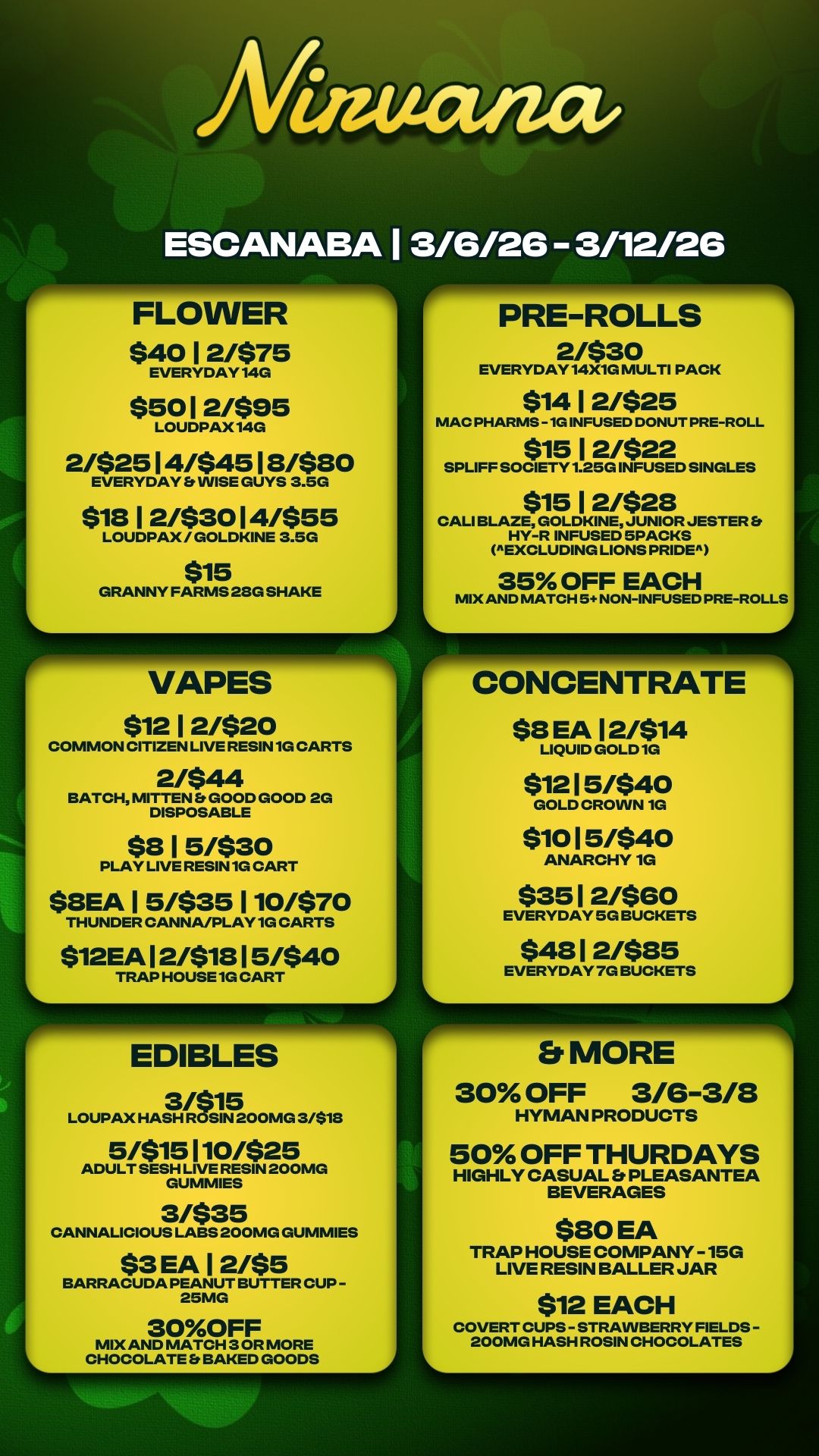 PRE-ROLLS 2/$30 EVERYDAY14X1G MULTI PACK $14 1 2/$25 MAC PHARMS -1G INFUSED DONUT PRE-ROLL $15 1 2/$22 SPLIFF SOCIETY 1.25G INFUSED SINGLES $15 1 2/$28 CALI BLAZE GOLDKINE JUNIOR JESTER Et HY-R INFUSED 5PACKS EXCLUDING LIONS PRIDE 35 OFF EACH MIX AND MATCH 5 NON-INFUSED PRE-ROLLS Mateatact ESCANABA 1 3/6/26 3/12/26 FLOWER $40 1 2/$75 EVERYDAY14G $50 1 2/$95 LOUDPAX14G 2/$25 1 4/$45 1 8/$80 EVERYDAY Et WISE GUYS 3.5G $18 1 2/$30 1 4/$55 LOUDPAX / GOLDKINE 3.5G $15 GRANNY FARMS 23G SHAKE VAPES $12 1 2/$20 COMMON CITIZEN LIVE RESIN 1G CARTS 2/$44 BATCH MITTEN Et GOOD GOOD 2G DISPOSABLE $8 1 5/$30 PLAY LIVE RESIN 1G CART $8EA 1 5/$35 110/$70 THUNDER CANNA/PLAY1G CARTS $12EA 1 2/$18 1 5/$40 TRAP HOUSE 1G CART EDIBLES LOUPAX HASH 3/$18 5/$15 110/$25 ADULT SESH LIVE RESIN 200MG GUMMIES 3/$35 CANNALICIOUS LABS 200MG GUMMIES $3 EA 1 2/$5 BARRACUDA PEANUT BUTTER CUP - 25MG 30OFF MIX AND MATCH 3 OR MORE CHOCOLATE 8 BAKED GOODS $8 EA 12/$14 LIQUID GOLD 1G $12 1 5/$40 GOLD CROWN 10 $10 1 5/$40 ANARCHY 1G $35 1 2/$60 EVERYDAY 5G BUCKETS $48 1 2/$85 EVERYDAY 7G BUCKETS Er MORE 30 OFF 3/6-3/8 HYMAN PRODUCTS 50 OFF THURDAYS HIGHLY CASUAL Er PLEASANTEA BEVERAGES $80 EA TRAP HOUSE COMPANY -15G LIVE RESIN BALLER JAR $12 EACH COVERT CUPS - STRAWBERRY FIELDS - 200MG HASH ROSIN CHOCOLATES / 