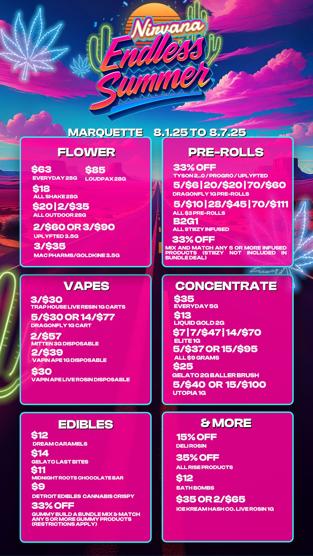 AR a ETTE FLOWER $63 $85 LOUDPAX 28G EVERYDAY 23G ALL SHAKE 28G $20 I 2/$35 ALL OUTDOOR 28G 2/$60 OR 3/$90 UPLYFTED 3.5G MAC PHARMS/GOLDKINE 3.5G PRE-ROLLS 33 OFF TYSON 2-0 / PROGRO / UPLYFTED 5/$6 I 20/$20 1 70/$60 DRAGONFLY 1G PRE-ROLLS 5/$10 1 28/$45 1 70/$111 ALL $3 PRE-ROLLS B2G1 ALL STIIIZY INFUSED 33 OFF MIX AND MATCH ANY 5 OR MORE INFUSED PRODUCTS STIIIZY NOT INCLUDED IN BUNDLE DEAL VAPES 3/$30 TRAP HOUSE LIVE RESIN 1G CARTS 5/$30 OR 14/$77 DRAGONFLY 1G CART 2/$57 MITTEN 3G DISPOSABLE 2/$39 VAPIN APE 1G DISPOSABLE $30 VAPIN APE LIVE ROSIN DISPOSABLE EDIBLES $12 DREAM CARAM $14 GELATO LAST BITES $11 MIDNIGHT ROOTS CHOCOLATE BAR $9 CONCENTRATE $35 EVERYDAY 5G $13 LIQUID GOLD 2G $7 17/$47 114/$70 ELITE 1G 5/$37 OR 15/$95 ALL $9 GRAMS $25 GELATO 2G BALLER BRUSH 5/$40 OR 15/$100 UTOPIA 1G Et MORE 15 OFF DELI ROSIN 35 OFF ALL RISE PRODUCTS DETROIT EDIBLES CANNABIS CRISPY 33 OFF GUMMY BUILD A BUNDLE MIX S MATCH ANY 5 OR MORE GUMMY PRODUCTS RESTRICTIONS APPLY $12 BATH BOMBS $35 OR 21$65 ICE KREAM HASH CO. LIVE ROSIN 1G / 