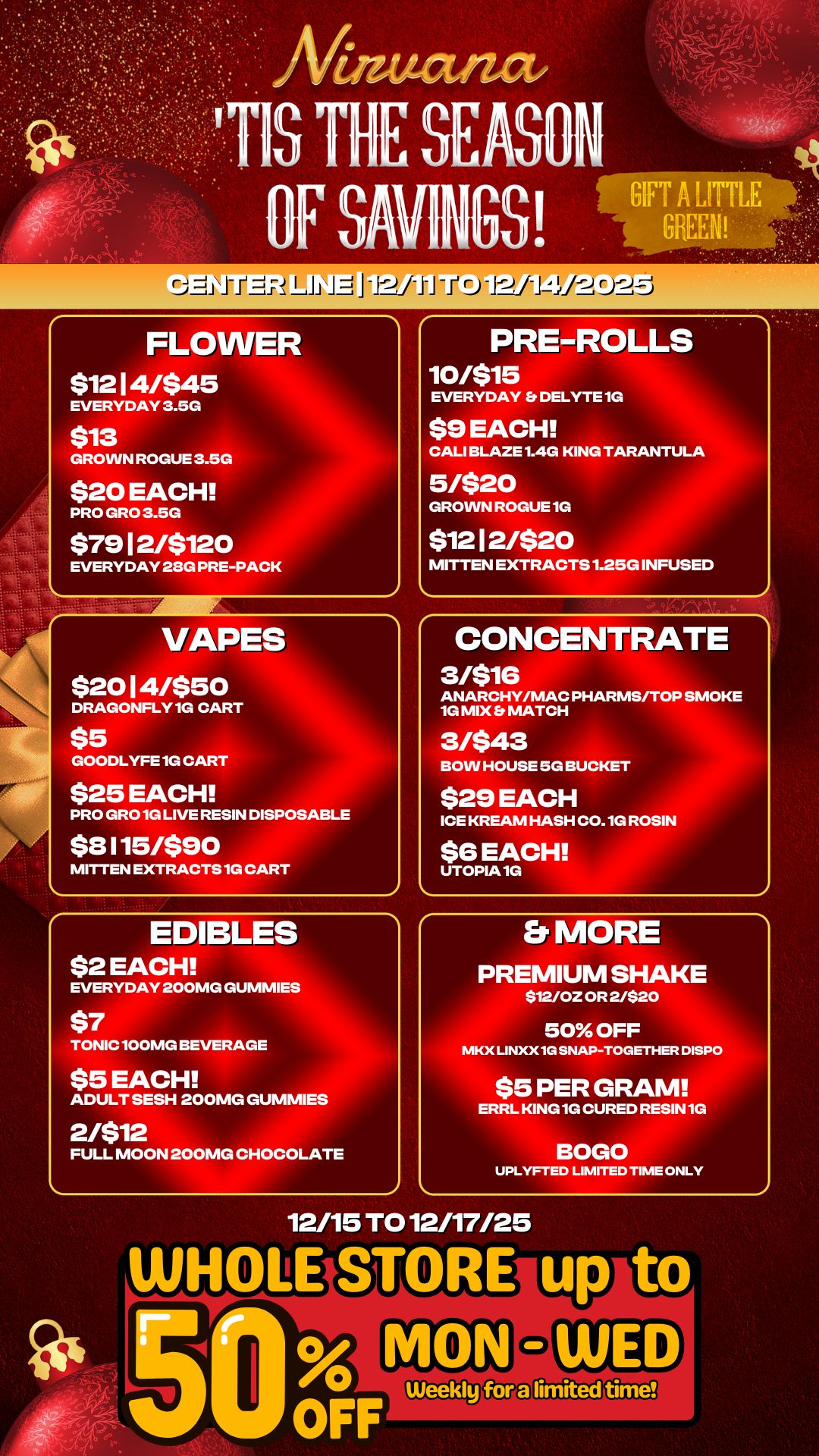 -12/ti t J -1-2114/-2Q2--31 FLOWER $1214/$45 EVERYDAY 3.5G $13 GROWN ROGUE 3.5G $20 EACH PRO GRO 3.5G $7912/$120 EVERYDAY 28G PRE-PACK VAPES $2014/$50 DRAGONFLY 1G CART $5 GOODLYFE 1G CART $25 EACH PRO GRO 1G LIVE RESIN DISPOSABLE $8115/$90 MITTEN EXTRACTS 1G CART EDIBLES $2 EACH PRE-ROLLS 10/$15 EVERYDAY DELYTE 1G $9 EACH CALI BLAZE 1.4G KING TARANTULA 5/$20 GROWN ROGUE 1G $1212/$20 MITTEN EXTRACTS 1.25G INFUSED CONCENTRATE 3rnis ANARCHY/MAC PHARMS/TOP SMOKE 1G MIX MATCH BOW HOUSE 5G BUCKET $29 EACH ICE KREAM HASH C0.1G ROSIN EVERYDAY 200MG GUMMIES TONIC 100MG BEVERAGE $5 EACH ADULT SESH 200MG GUMMIES 2/$12 FULL MOON 200MG CHOCOLATE Er MORE PREMIUM SHAKE $12/0Z OR 2/$20 50 OFF MKX LINXX1G SNAP-TOGETHER DISPO $5 PER GRAM ERRL KING 1G CURED RESIN 1G UPLYFTED LIMITED TIME ONLY 12/15 TO 12/17/25 / 