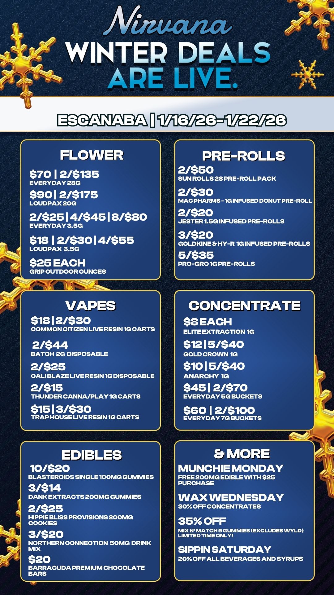 ESCANABA TilYa5E15 FLOWER $7012/$135 EVERYDAY 28G $9012/8175 LOUDPAX 20G 2/$2514/$4518/$80 EVERYDAY 3.5G 81812/$3014/$55 LOUDPAX 3.5G $25 EACH GRIP OUTDOOR OUNCES VAPES $1812/$30 COMMON CITIZEN LIVE RESIN 1G CARTS 2/$44 BATCH 2G DISPOSABLE 2/$25 CALI BLAZE LIVE RESIN 1G DISPOSABLE 2/$15 THUNDER CANNA/PLAY 1G CARTS $1513/$30 TRAP HOUSE LIVE RESIN 1G CARTS EDIBLES 10/$20 BLASTEROIDS SINGLE100MG DUMMIES 3/$14 DANK EXTRACTS 200MG DUMMIES 2/$25 HIPPIE BLISS PROVISIONS 200MG COOKIES 3/$20 NORTHERN CONNECTION 50MG DRINK MIX $20 BARRACUDA PREMIUM CHOCOLATE BARS PRE-ROLLS 2/$50 SUN ROLLS 28 PRE-ROLL PACK 2/$30 MAC PHARMS -1G INFUSED DONUT PRE-ROLL 2/$20 JESTER1.5G INFUSED PRE-ROLLS 3/$20 GOLDKINE S HY-R 1G INFUSED PRE-ROLLS 5/$35 PRO-GRO1G PRE-ROLLS CONCENTRATE $8 EACH ELITE EXTRACTION 1G $1215/$40 GOLD CROWN 1G $1015/840 ANARCHY 1G $4512/$70 EVERYDAY 5G BUCKETS $6012/$100 EVERYDAY 7G BUCKETS e. MORE MUNCHIE MONDAY FREE 200MG EDIBLE WITH $25 PURCHASE WAX WEDNESDAY 30 OFF CONCENTRATES 35 OFF MIX N MATCH 5 DUMMIES EXCLUDES INYLD LIMITED TIME ONLY SIPPIN SATURDAY 20 OFF ALL BEVERAGES AND SYRUPS / 