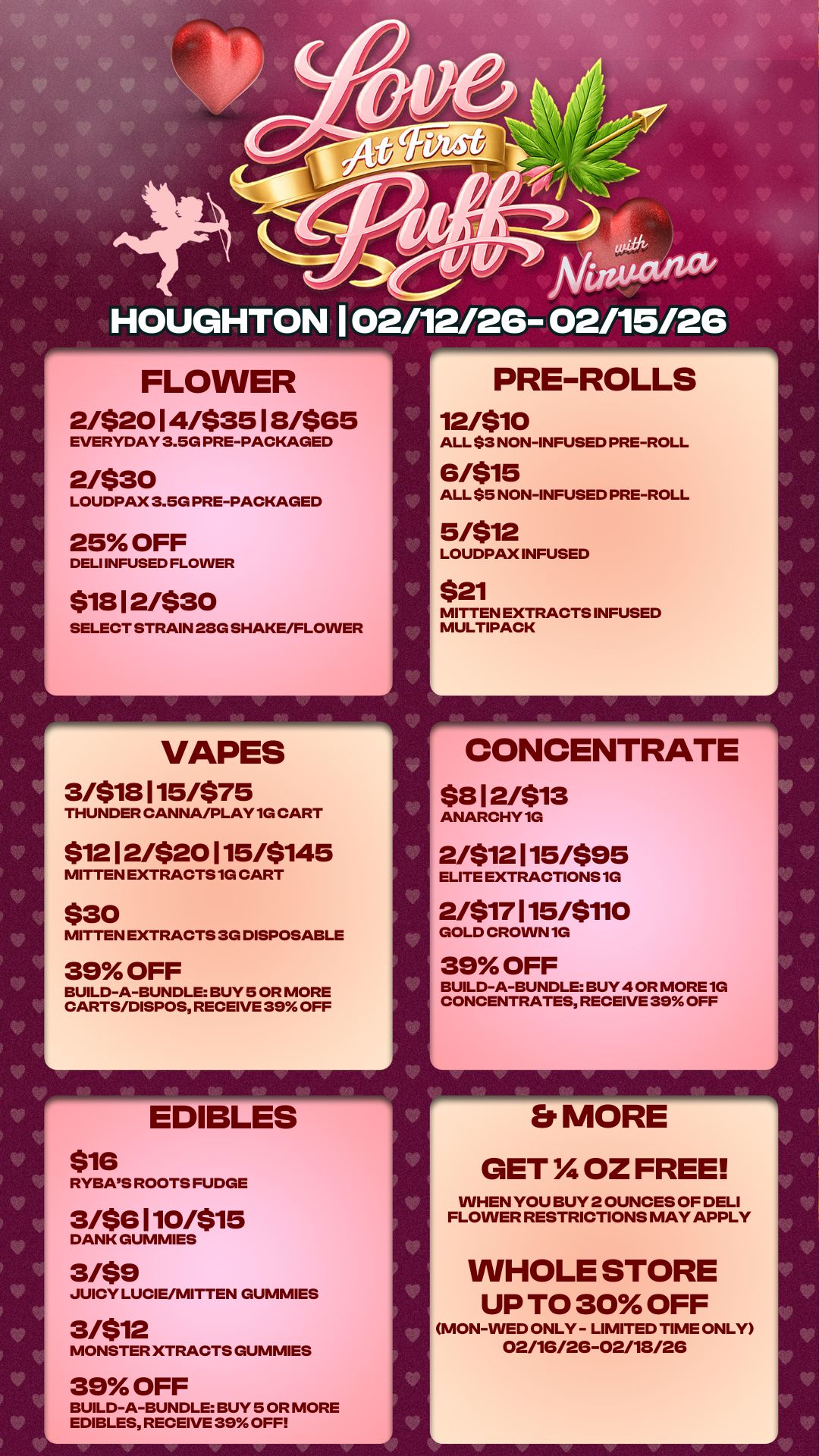 HOUGHTON 1 02/12/26- 02/15/26 FLOWER 2/$2014/$3512/$65 EVERYDAY 3.5G PRE-PACKAGED 2/$30 LOUDPAX 3.5G PRE-PACKAGED 25 OFF DELI INFUSED FLOWER $1812/$30 SELECT STRAIN 280 SHAKE/FLOWER VAPES 3/$18 1 15/$75 THUNDER CANNA/PLAY 1G CART $1212/$20115/5145 MITTEN EXTRACTS 1G CART $30 MITTEN EXTRACTS 3G DISPOSABLE 39 OFF BUILD-A-BUNDLE BUY 5 OR MORE CARTS/DISPOS RECEIVE 39 OFF L EDIBLES $16 RYBAS ROOTS FUDGE 3/$6 1 10/$15 DANK GUMMIES 3/$9 JUICY LUCIE/MITTEN GUMMIES 3/$12 MONSTER XTRACTS GUMMIES 39 OFF BUILD-A-BUNDLE BUY 5 OR MORE EDIBLES RECEIVE 39 OFF V PRE-ROLLS 12/$10 ALL $3 NON-INFUSED PRE-ROLL 6/$15 ALL $5 NON-INFUSED PRE-ROLL 5/$12 LOUDPAX INFUSED $21 MITTEN EXTRACTS INFUSED MULTIPACK CONCENTRATE $812/$13 ANARCHY1G 2/$12115/595 ELITE EXTRACTIONS 1G 2/$17 1 15/$110 GOLD CROWN 1G 39 OFF BUILD-A-BUNDLE BUY 4 OR MORE 1G CONCENTRATES RECEIVE 39 OFF Er MORE GET OZ FREE WHEN YOU BUY 2 OUNCES OF DELI FLOWER RESTRICTIONS MAY APPLY WHOLE STORE UP TO 30 OFF MON-WED ONLY - LIMITED TIME ONLY 02/16/26-02/18/26 V V / 