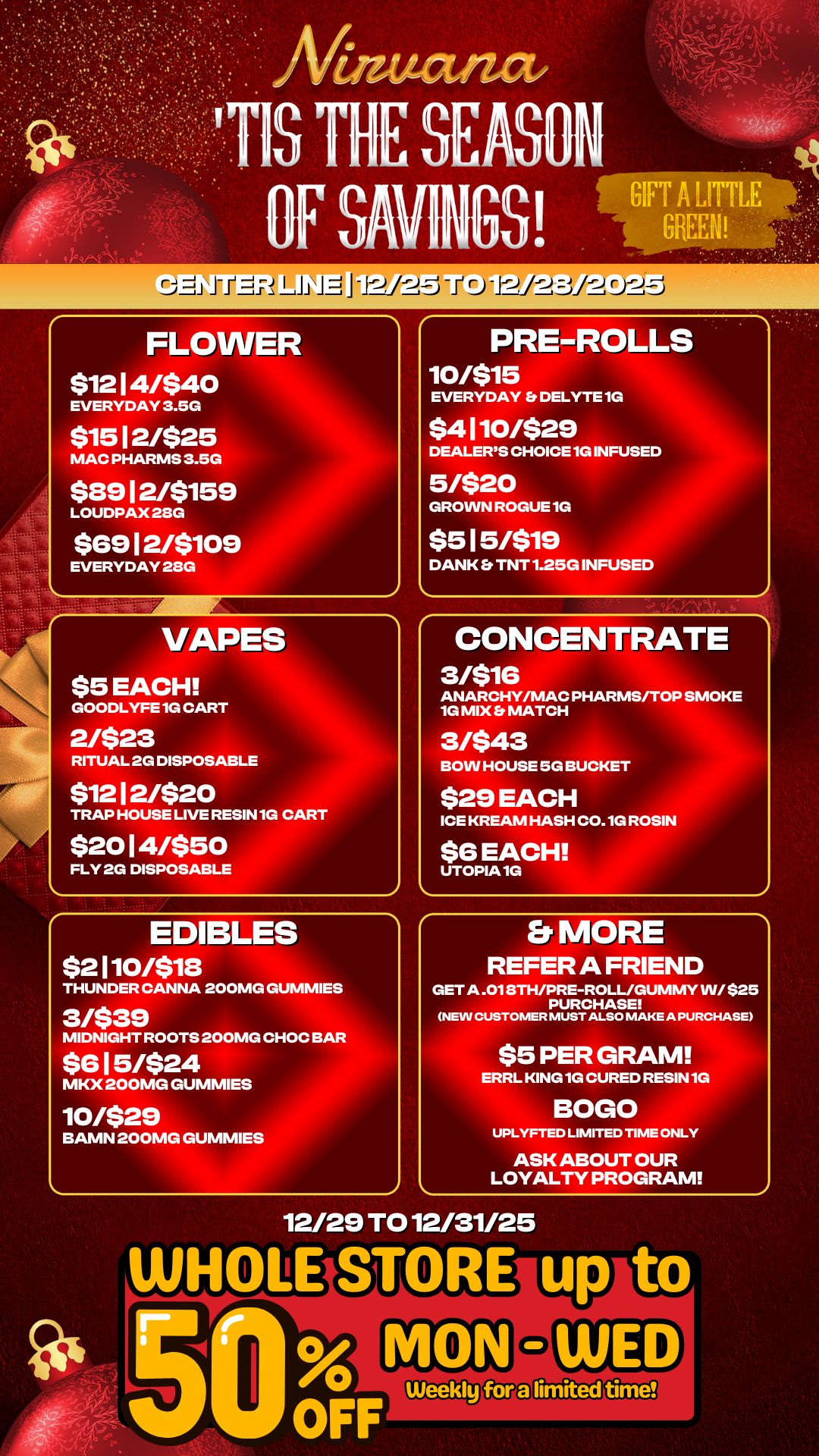 J-PE-17. LiJ rs-----j FLOWER $12 1 4/$40 EVERYDAY 3.5G $15 1 2/$25 MAC PHARMS 3.5G $89 1 2/$159 LOUDPAX 28G $69 12/$709 EVERYDAY 28G PRE-ROLLS 10/515 EVERYDAY DELYTE 1 $4170/$29 DEALERS CHOICE 1G IN 5/520 GROWN ROGUE 1G $5 15/$79 1 D DANK Et TNT 1.25G INFUSED VAPES $5 EACH GOODLYFE 1G CART 2/523 RITUAL 2G DISPOSABLE $12 1 2/$20 TRAP HOUSE LIVE RESIN 1G CART $20 14/$50 FLY 2G DISPOSABLE EDIBLES $2170/$78 THUNDER CANNA 200MG GUMMIES CONCENTRATE 3/516 ANARCHY/MAC PHARMS/TOP SMOKE 1G MIX MATCH 3/543 BOW HOUSE 5G BUCK $29 EACH ROSIN ICE KREAM HASH CO.1 $6 EACH UTOPIA 1G 3/$39 MIDNIGHT ROOTS 200MG CHOC BAR $6 15/$24 MKX 200MG GUMMIES 10/529 BAMN 200MG GUMMIES Er MORE REFER A FRIEND GET A .018TH/PRE-ROLL/GUMMY W/ $25 PURCHASE NEW CUSTOMER MUST ALSO MAKE A PURCHASE E15 PER GRAM L KING 1G CURED RESI BOLO 1 UPLYFTED LIMITED TIME ONLY ASK ABOUT OUR LOYALTY PROGRAM 12/29 TO 12/31/25 / 