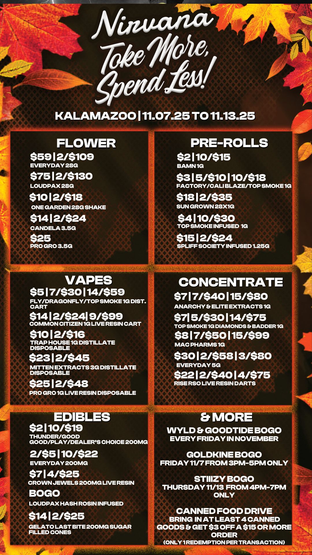 KALAMAZOO 111.07.25 TO 11.13.25 FLOWER $59 12/$109 EVERYDAY 28G $75 1 2/5130 LOUDPAX 28G $10 12/$18 ONE GARDEN 28G SHAKE $1412/$24 CANDELA 3.5G $25 PRO GRO 3.5G 0 180 0 0 0 0 0 PRE-ROLLS $2110/$15 BAMN 1G $3 15/$10 110/$18 FACTORY/CALI BLAZE/TOP SMOKE 1G $18 1 2/$35 SUN GROWN 28X1G $4 1 10/530 TOP SMOKE INFUSED 1G $15 1 2/524 SPUFF SOCIETY INFUSED 1.25G VAPES $517/530114/$59 FLY/DRAGONFLY/TOP SMOKE 1G DIST. CART $1412/$2419/599 COMMON CITIZEN 1G LIVE RESIN CART $1012/51G TRAP HOUSE 1G DISTILLATE DISPOSABLE $23 1 2/$45 MITTEN EXTRACTS 3G DISTILLATE DISPOSABLE $25 1 2/548 CONCENTRATE $717/$40 1 15/$80 ANARCHY ELITE EXTRACTS 1G $715/$30114/575 TOP SMOKE 1G DIAMONDS BADDER 1G $8 1 7/$50115/$99 MAC PHARMS 1G $30 1 2/$58 1 3/$80 EVERYDAY 5G $22 1 2/540 1 4/575 RISE RSO LIVE RESIN DARTS PRO GRO 1G LIVE RESIN DISPOSABLE t. EDIBLES $2110/519 THUNDER/GOOD GOOD/PLAY/DEALERS CHOICE 200MG 2/$5 1 10/522 EVERYDAY 200MG $7 1 4/525 CROWN JEWELS 200MG LIVE RESIN BOGO LOUDPAX HASH ROSIN INFUSED $14 1 2/525 GELATO LAST BITE 200MG SUGAR FILLED CONES Es MORE WYLD Er GOODTIDE BOGO EVERY FRIDAY IN NOVEMBER GOLDKINE BOGO FRIDAY 11/7 FROM 3PM-5PM ONLY STIIIZY BOGO THURSDAY 11/13 FROM 4PM-7PM ONLY CANNED FOOD DRIVE BRING IN AT LEAST 4 CANNED GOODS GET $3 OFF A $15 OR MORE ORDER ONLY 1 REDEMPTION PER TRANSACTION / 