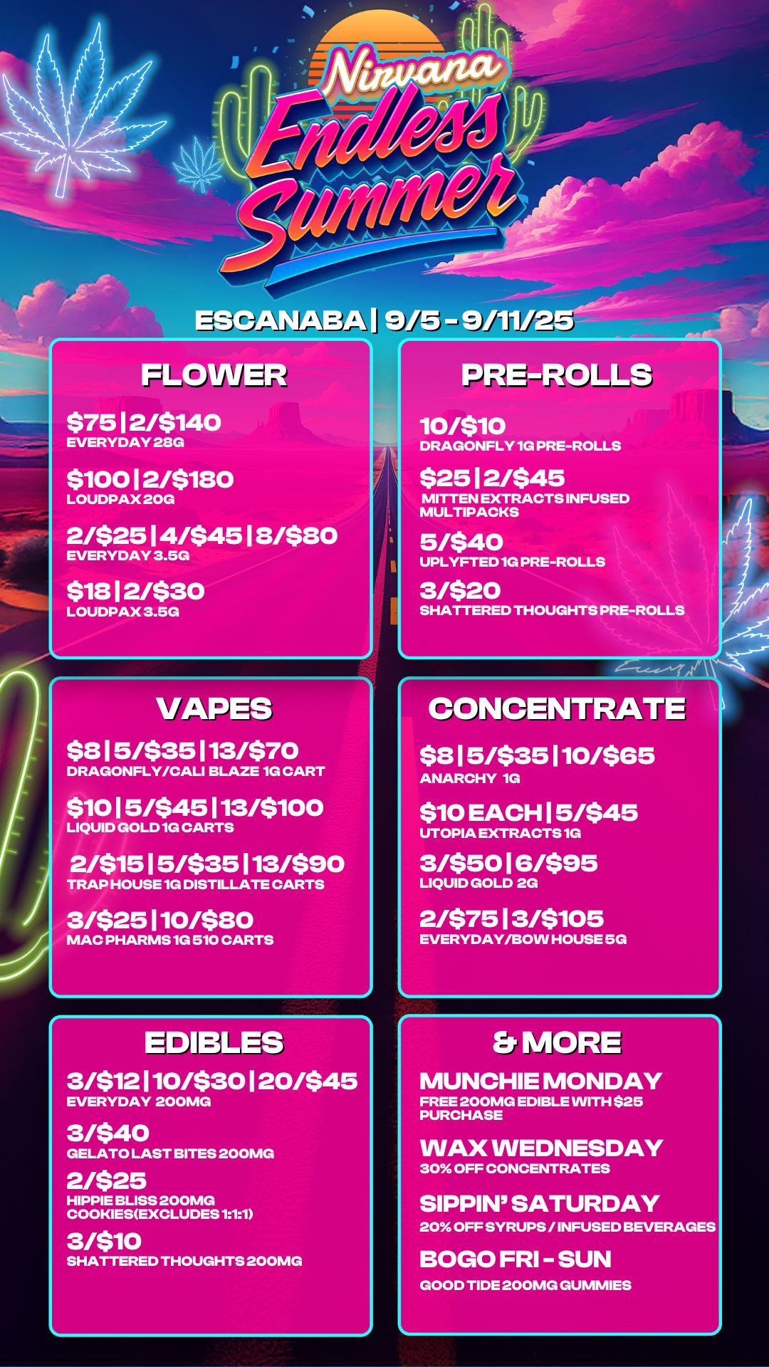 r FLOWER $7512/$140 EVERYDAY 28G $10012/$180 LOUDPAX 20G 2/$2514/$4518/$80 EVERYDAY 3.5G $1812/$30 LOUDPAX 3.5G PREROLLS 10/510 DRAGONFLY 1G PRE-ROLLS $25 12/$45 MITTEN EXTRACTS INFUSED MULTIPACKS 5/$40 UPLYFTED 1G PRE-ROLLS 3/$20 SHATTERED THOUGHTS PRE-ROLLS L NAPES $815/$35113/$70 DRAGONFLY/CALI BLAZE 1G CART $1015/$45113/$100 LIQUID GOLD 1G CARTS 2/$1515/$35113/$90 TRAP HOUSE 1G DISTILLATE CARTS 3/$25110/$80 MAC PHARMS 1G 510 CARTS r EDIBLES -sisr-3/$12110/$30120/$45 EVERYDAY 200MG 3/$40 GELATO LAST BITES 200MG 2/$25 HIPPIE BLISS 200MG COOKIESEXCLUDES 111 3/$10 SHATTERED THOUGHTS 200MG CONCENTRATE $815/$35110/$65 ANARCHY 1G $10 EACH 15/$45 UTOPIA EXTRACTS 1G 3/$5016/$95 LIQUID GOLD 2G 2/$7513/$105 EVERYDAY/BOW HOUSE 5G Er MORE MUNCHIE MONDAY FREE 200MG EDIBLE WITH $25 PURCHASE WAX WEDNESDAY 30 OFF CONCENTRATES SIPPIN SATURDAY 20 OFF SYRUPS / INFUSED BEVERAGES BOGO FRI - SUN GOOD TIDE 200MG GUMMIES / 