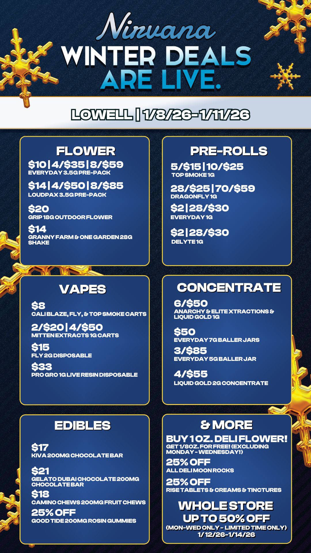 Mutat WINTER DEALS APE LIVE. FLOWER $10 1 4/$35 1 8/$59 EVERYDAY 3.5G PRE-PACK $14 1 4/$50 1 8/$85 LOUDPAX 3.5G PRE-PACK $20 GRIP 18G OUTDOOR FLOWER $14 GRANNY FARM Et ONE GARDEN 28G SHAKE VAPES $8 CALI BLAZE FLY TOP SMOKE CARTS 2/$20 1 4/$50 MITTEN EXTRACTS 1G CARTS $15 FLY 2G DISPOSABLE $33 PRO GRO 1G LIVE RESIN DISPOSABLE EDIBLES $17 KIVA 200MG CHOCOLATE BAR $21 GELATO DUBAI CHOCOLATE 200MG CHOCOLATE BAR $18 CAMINO CHEWS 200MG FRUIT CHEWS 25 OFF GOOD TIDE 200MG ROSIN GUMMIES PRE-ROLLS 5/$15 110/$25 TOP SMOKE 1G 28/$25 1 70/$59 DRAGONFLY 1G $2 1 28/$30 EVERYDAY 1G $2 1 28/$30 DELYTE 1G CONCENTRATE 6/$50 ANARCHY ELITE XTRACTIONS Fr LIQUID GOLD 1G $50 EVERYDAY 7G BALLER JARS 3/$85 EVERYDAY 5G BALLER JAR 4/$55 LIQUID GOLD 2G CONCENTRATE Pit Er MORE BUY 1 OZ. DELI FLOWER GET 1/80Z. FOR FREE EXCLUDING MONDAY - WEDNESDAY 25 OFF ALL DELI MOON ROCKS 25 OFF RISE TABLETS Es CREAMS Et TINCTURES WHOLE STORE UP TO 50 OFF MON-WED ONLY - LIMITED TIME ONLY 1/12/26-1/14/26 / 