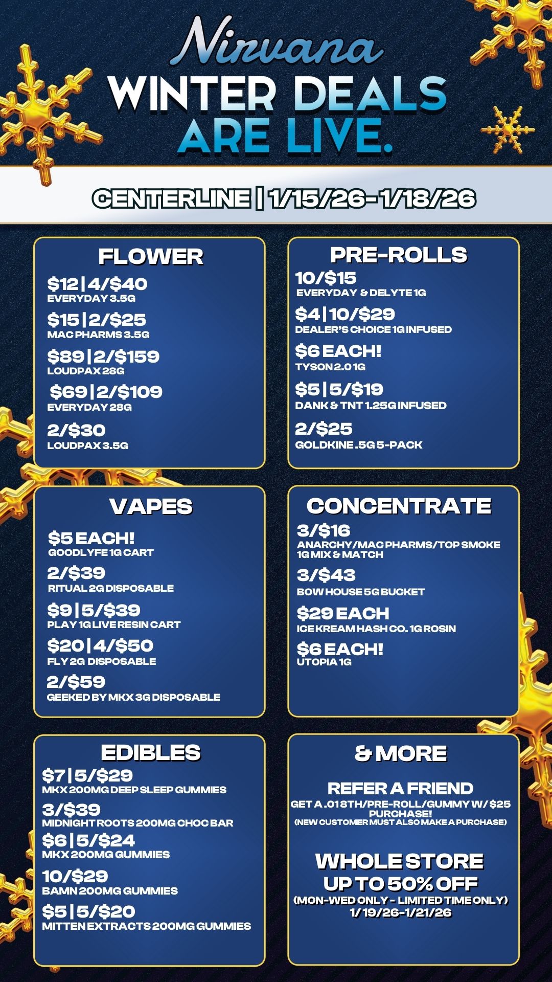Gg3TELT I liVEI2DFirLOPEO FLOWER $1214/$40 EVERYDAY 3.5G $1512/$25 MAC PHARMS 3.5G $8912/$159 LOUDPAX28G $6912/$109 EVERYDAY 28G 2/$30 LOUDPAX 3.5G VAPES $5 EACH GOODLYFE 1G CART 2/$39 RITUAL 2G DISPOSABLE $915/$39 PLAY 1G LIVE RESIN CART $2014/$50 FLY 2G DISPOSABLE 2/$59 GEEKED BY MKX 3G DISPOSABLE EDIBLES $715/$29 MKX 200MG DEEP SLEEP GUMMIES 31$39 MIDNIGHT ROOTS 200MG CHOC BAR $615/$24 MKX 200MG GUMMIES 10/$29 BAMN 200MG GUMMIES $515/$20 MITTEN EXTRACTS 200MG GUMMIES PRE-ROLLS 10/$15 EVERYDAY Et DELYTE 1G $4110/$29 DEALERS CHOICE 1G INFUSED $6 EACH TYSON 2.01G $515/$19 DANK Er TNT 1.25G INFUSED 2/$25 GOLDKINE .5G 5-PACK CONCENTRATE 3/$16 ANARCHY/MAC PHARMS/TOP SMOKE 1G MIX S MATCH 3/$43 BOW HOUSE 5G BUCKET $29 EACH ICE KREAM HASH C0.1G ROSIN $6 EACH UTOPIA 1G MORE REFER A FRIEND GET A .01 8TH/PRE-ROLL/GUMMY W/ $25 PURCHASE MEIN CUSTOMER MUST ALSO MAKE A PURCHASE WHOLE STORE UP TO 50 OFF MON-WED ONLY- LIMITED TIME ONLY 1/19/26-1/21/26 / 