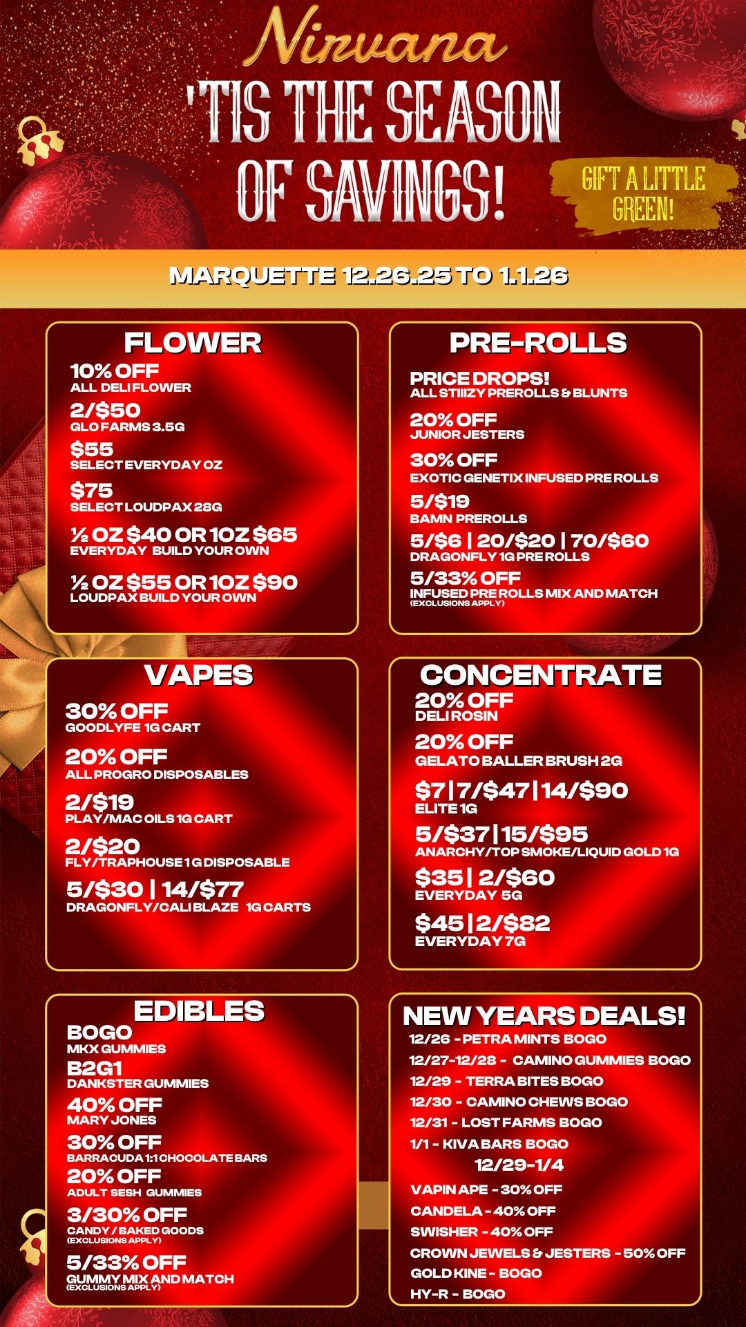 FLOWER 10 OFF ALL DELI FLOWER 2/$50 GLO FARMS 3.5G $55 SELECT EVERYDAY OZ $75 SELECT LOUDPAX 23G OZ $40 OR1OZ $65 EVERYDAY BUILD YOUR OWN Y2OZ $55 OR 1OZ $90 LOUDPAX BUILD YOUR OWN VAPES 30 OFF GOODLYFE 1G CART 20 OFF ALL PROGRO DISPOSABLES 2/$19 PLAY/MAC OILS 1G CART 2/$20 FLY/TRAPHOUSE 1G DISPOSABLE 5/$30 1 14/$77 DRAGONFLY/CALI BLAZE 1G CARTS EDIBLES BOGO MKX GUMMIES B2G1 DANKSTER GUMMIES 40 OFF MARY JONES 30 OFF BARRACUDAt1CHOCOLATEBARS 20 OFF ADULT SESH DUMMIES 3/30 OFF 22.KEops 5/33 OFF auctvoymaND MATCH PRE-ROLLS PRICE DROPS ALL STIIIZY PREROLLS Er BLUNTS 20 OFF JUNIOR JESTERS 30 OFF EXOTIC GENETIX INFUSED PRE ROLLS 5/$19 BAMN PREROLLS 5/$6120/$20170/$60 DRAGONFLY 1G PRE ROLLS 5/33 OFF INFUSED PREMIX AND MATCH CONCENTRATE 20 OFF DELI ROSIN 20 OFF GELATO BALLER BRUSH 2G $717/$47114/$90 ELITE 1G 5/$37115/$95 ANARCHY/TOP SMOKE/LIQUID GOLD 1G $351 2/$G0 EVERYDAY 5G $4512/$82 EVERYDAY 7G NEW YEARS DEALS 12/26 - PETRA MINTS BOGO 12/27-12/28 - CAMINO GUMMIES BOGO 12/29 - TERRA BITES BOGO 12/30 - CAMINO CHEWS BOGO 12/31 - LOST FARMS BOGO 1/1 - KIVA BARS BOGO 12/29-1/4 VAPIN APE - 30 OFF CANDELA - 40 OFF SWISHER -40 OFF CROWN JEWELS Et JESTERS - 50 OFF GOLD KINE - BOGO HY-R - BOGO / 