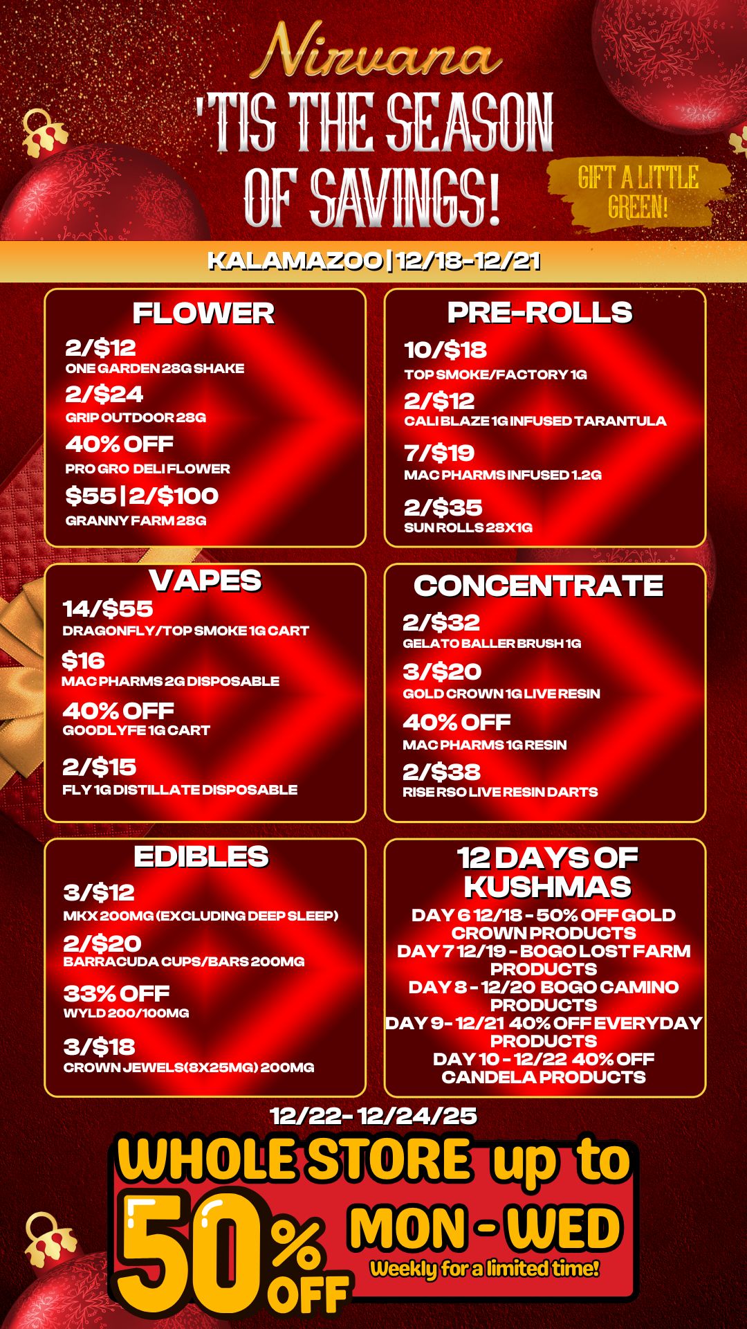 my CIS THE SEASON OF SAVINGS FLOWER 2/$12 ONE GARDEN 28G SHAKE 2/$24 GRIP OUTDOOR 28G 40 OFF PRO GRO DELI FLOWER $55 I 2/5100 GRANNY FARM 28G VAPES 14/555 DRAGONFLY/TOP SMOKE 1G CART $16 MAC PHARMS 2G DISPOSABLE 40 OFF GOODLYFE 1G CART 2/515 FLY 1G DISTILLATE DISPOSABLE EDIBLES PRE-ROLLS 10/518 TOP SMOKE/FACTORY 1G 2/$12 CALI BLAZE 1G INFUSED TARANTULA 7/$19 MAC PHARMS INFUSED 1.2G 2/$35 SUN ROLLS 28X1G CONCENTRATE 2/532 GELATO BALLER BRU 3/$20 GOLD CROWN 1G LIV 40 OFF MAC PHARMS 1G RE 2/538 RISE RSO LIVE RESIN DARTS H1G RESIN IN 3/$12 MKX 200MG EXCLUDING DEEP SLEEP 2/$20 BARRACUDA CUPS/BARS 200MG 33 OFF WYLD 200/100MG 3/$18 CROWN JEVVELS8X25MG 200MG 12 DAYS OF KUSHMAS DAY 612/18 - 50 OFF GOLD CROWN PRODUCTS DAY 712/19 - BOGO LOST FARM PRODUCTS DAY 8 -12/20 BOGO CAMINO PRODUCTS DAY 9- 12/21 40 OFF EVERYDAY PRODUCTS DAY 10 -12/22 40 OFF CANDELA PRODUCTS 12/22-12/24/25 / 