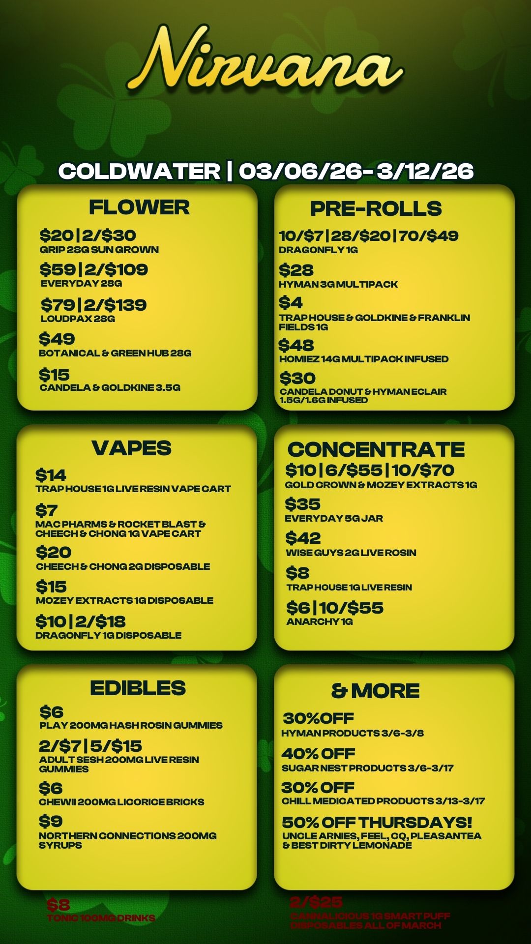 /Viaticum COLDWATER 1 03/06/26- 3/12/26 FLOWER $20 1 2/$30 GRIP 28G SUN GROWN $59 1 2/$109 EVERYDAY 28G $79 1 21$139 LOUDPAX 28G $49 BOTANICAL Et GREEN HUB 28G $15 CANDELA Et GOLDKINE 3.5G VAPES $14 TRAP HOUSE 1G LIVE RESIN VAPE CART $7 MAC PHARMS ROCKET BLAST CHEECH Et CHONG1G VAPE CART $20 CHEECH Es CHONG 2G DISPOSABLE $15 MOZEY EXTRACTS 1G DISPOSABLE $10 1 2/$18 DRAGONFLY 1G DISPOSABLE EDIBLES $6 4.111111W PRE-ROLLS 10/$7 1 28/$20 1 70/$49 DRAGONFLY 1G $28 HYMAN 3G MULTIPACK $4 TRAP HOUSE Et GOLDKINE FRANKLIN FIELDS 1G $48 HOMIEZ14G MULTIPACK INFUSED $30 CANDELA DONUT HYMAN ECLAIR 1.5G/1.6G INFUSED r--- CONCENTRATE $10 1 6/$55 1 10/$70 GOLD CROWN MOZEY EXTRACTS 1G $35 EVERYDAY 5G JAR $42 WISE GUYS 2G LIVE ROSIN $8 TRAP HOUSE 1G LIVE RESIN $6 110/$55 ANARCHY10 PLAY 200MG HASH ROSIN GUMMIES 2/$7 1 5/$15 ADULT SESH 200MG LIVE RESIN GUMMIES $6 CHEINI1200MG LICORICE BRICKS $9 NORTHERN CONNECTIONS 200MG SYRUPS MORE 30OFF HYMAN PRODUCTS 3/G-3/8 40 OFF SUGAR NEST PRODUCTS 3/G-3/17 30 OFF CHILL MEDICATED PRODUCTS 3/13-3/17 50 OFF THURSDAYS UNCLE ARNIES FEEL CQ PLEASANTEA BEST DIRTY LEMONADE A / 