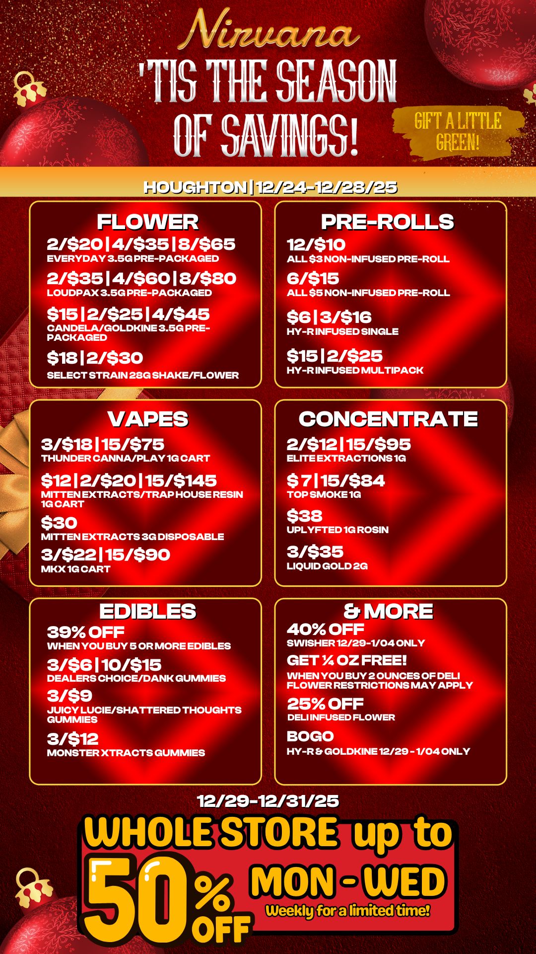 J I. FLOWER 2/$2014/$3518/$65 EVERYDAY 3.5G PRE-PACKAGED 2/$3514/$6018/$80 LOUDPAX 3.5G PRE-PACKAGED $15 12/$25 14/$45 CANDELA/GOLDKINE 3.5G PRE-PACKAGED $1812/$30 SELECT STRAIN 28G SHAKE/FLOWER VAPES 3/$18115/$75 THUNDER CANNA/PLAY1G CART $1212/$20115/$145 MITTEN EXTRACTS/TRAP HOUSE RESIN 1G CART $30 MITTEN EXTRACTS 3G DISPOSABLE 31$22115/$90 MKX 1G CART EDIBLES 39 OFF WHEN YOU BUY 5 OR MORE EDIBLES 3/$6110/$15 DEALERS CHOICE/DANK GUMMIES 3/$9 JUICY LUCIE/SHATTERED THOUGHTS GUMMIES 3/512 MONSTER XTRACTS GUMMIES PRE-ROLLS 12/510 ALL $3 NON-INFUSED PRE-ROLL 6/515 ALL $5 NON-INFUSED PRE-ROLL $613/516 HY-R INFUSED SINGLE $1512/525 HY-R INFUSED MULTIPACK CONCENTRATE 2/$12115/$95 ELITE EXTRACTIONS 1G $ 7115/$84 TOP SMOKE 1G $38 UPLYFTED 1G ROSIN 3/$35 LIQUID GOLD 2G Er MORE 40 OFF SWISHER12/29-1/04 ONLY GET IA OZ FREE WHEN YOU BUY 2 OUNCES OF DELI FLOWER RESTRICTIONS MAY APPLY 25 OFF DELI INFUSED FLOWE BOGO R HY-R GOLDKINE 12 2 -1/04 ONLY 12/29-12/31/25 WH LE ST RE u t ti / 