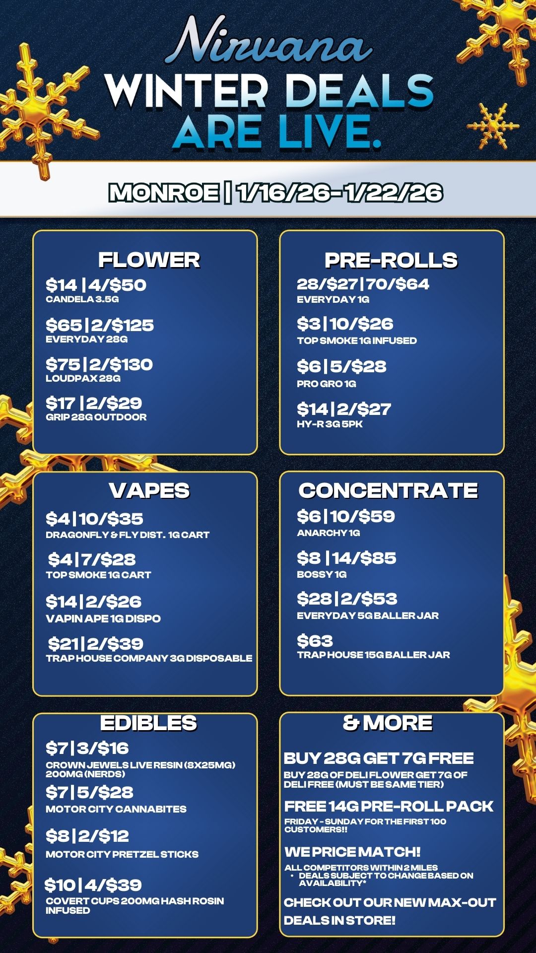 FLOWER $14 14/$50 CANDELA 3.5G $65 12/$125 EVERYDAY 28G $75 12/$130 LOUDPAX 2/3G $17 12/$29 GRIP 23G OUTDOOR VAPES $4110/$35 DRAGONFLY Et FLY DIST. 1G CART $417/$28 TOP SMOKE 1G CART $14 12/$26 VAPIN APE 1G DISPO $2112/$39 TRAP HOUSE COMPANY 3G DISPOSABLE 1 Mauctiza WINTER DEALS ARE LINt e.. EDIBLES $713/$16 CROWN JEWELS LIVE RESIN 3X25MG 200MG NERDS $715/$28 MOTOR CITY CANNABITES $812/$12 MOTOR CITY PRETZEL STICKS $10 14/$39 COVERT CUPS 200MG HASH ROSIN INFUSED PRE-ROLLS 28/$27 170/$64 EVERYDAY 1G $3110/$26 TOP SMOKE 1G INFUSED $615/$28 PRO GRO 1G $1412/$27 HY-R 3G 5PK CONCENTRATE $e 110/$59 ANARCHY 1G $8 114/$85 BOSSY 1G $28 12/$53 EVERYDAY 5G BALLER JAR $63 TRAP HOUSE 15G BALLER JAR MORE BUY 28G GET 7G FREE BUY 23G OF DELI FLOWER GET 7G OF DELI FREE MUST BE SAME TIER FREE 14G PRE-ROLL PACK FRIDAY - SUNDAY FOR THE FIRST 100 CUSTOMERS WE PRICE MATCH ALL COMPETITORS WITHIN 2 MILES DEALS SUBJECT TO CHANGE BASED ON AVAILABILITY CHECK OUT OUR NEW MAX-OUT DEALS IN STORE 4 / 