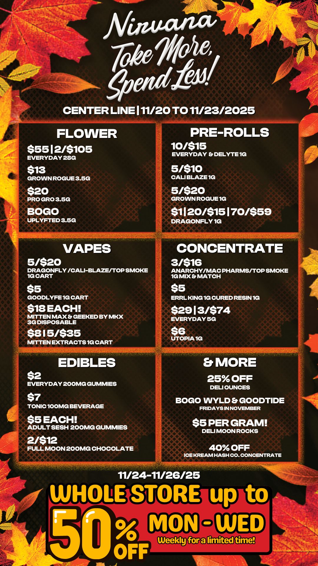 111111a 1117-430117511r - CENTER LINE 111/20 TO 11/23/2025 FLOWER $5512/$105 EVERYDAY 28G PRE-ROLLS 10/$15 EVERYDAY Et DELYTE 1G $13 GROWN ROGUE 3.5G $20 PRO GRO 3.5G BOGO UPLYFTED 3.5G rc 5/$10 CALI BLAZE 1G 5/520 GROWN ROGUE 1G $1 I 20/515 1 70/559 DRAGONFLY 1G Atallefre VAPES DRAGONFLY /CALI-BLAZE/TOP SMOKE 1G CART CONCENTRATE 3/516 ANARCHY/MAC PHARMS/TOP SMOKE 1G MIX MATCH GOODLYFE 1G CART 18 EACH MITTEN MAX GEEKED BY MKX 3G DISPOSABLE ERRL KING 1G CURED RESIN 1G $2913/$74 EVERYDAY 5G $815/$35 MITTEN EXTRACTS 1G CART $6 UTOPIA 1G EDIBLES EVERYDAY 200MG GUMMIES TONIC 100MG BEVERAGE ADULT SESH 200MG GUMMIES FULL MOON 200MG CHOCOLATE Et MORE 25 OFF DELI OUNCES BOGO WYLD Et GOODTIDE FRIDAYS IN NOVEMBER $5 PER GRAM DELI MOON ROCKS O 40 OFF ICE KREAM HASH CO. CONCENTRATE 11/24-11/26125 limited time ANL / 