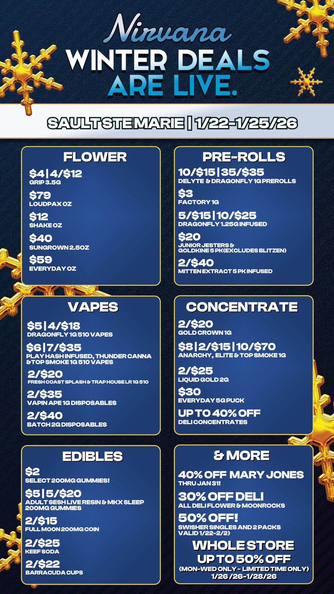 Mutat WINTER DEALS APE LIVE. SAULIVEIUD FLOWER $414/512 GRIP 3.5G $79 LOUDPAX OZ $12 SHAKE OZ $40 SUNGROWN 2.50Z $59 EVERYDAY OZ VAPES $5 14/$18 DRAGONFLY 1G 510 VAPES $617/$35 PLAY HASH INFUSED THUNDER CANNA STOP SMOKE 1G 510 VAPES 2/520 FRESH COAST SPLASH TRAP HOUSE LR 1G 510 2/$35 VAPIN APE 1G DISPOSABLES 2/540 BATCH 2G DISPOSABLES $2 EDIBLES SELECT 200MG GUMMIES $515/$20 ADULT SESH LIVE RESIN Et MKX SLEEP 200MG GUMMIES 2/515 FULL MOON 200MG COIN 2/$25 KEEF SODA 2/$22 BARRACUDA CUPS PRE-ROLLS 10/$15135/$35 DELYTE DRAGONFLY 1G PREROLLS $3 FACTORY 1G 5/$15110/525 DRAGONFLY 1.25G INFUSED $20 JUNIOR JESTERS Et GOLDKINE 5 PKEXCLUDES BLITZEN 2/540 MITTEN EXTRACT 5 PK INFUSED CONCENTRATE 2/$20 GOLD CROWN 1G $312/$15 1 10470 ANARCHY ELITE TOP SMOKE 1G 2/$25 LIQUID GOLD 2G $30 EVERYDAY 5G PUCK UP TO 40 OFF DELI CONCENTRATES Er MORE 40 OFF MARY JONES THRU JAN 31 30 OFF DELI ALL DELI FLOWER Er MOONROCKS 50 OFF SWISHER SINGLES AND 2 PACKS VALID 1/22-2/2 WHOLE STORE UP TO 50 OFF MON-WED ONLY - LIMITED TIME ONLY 1/26 /26-1/28/26 / 