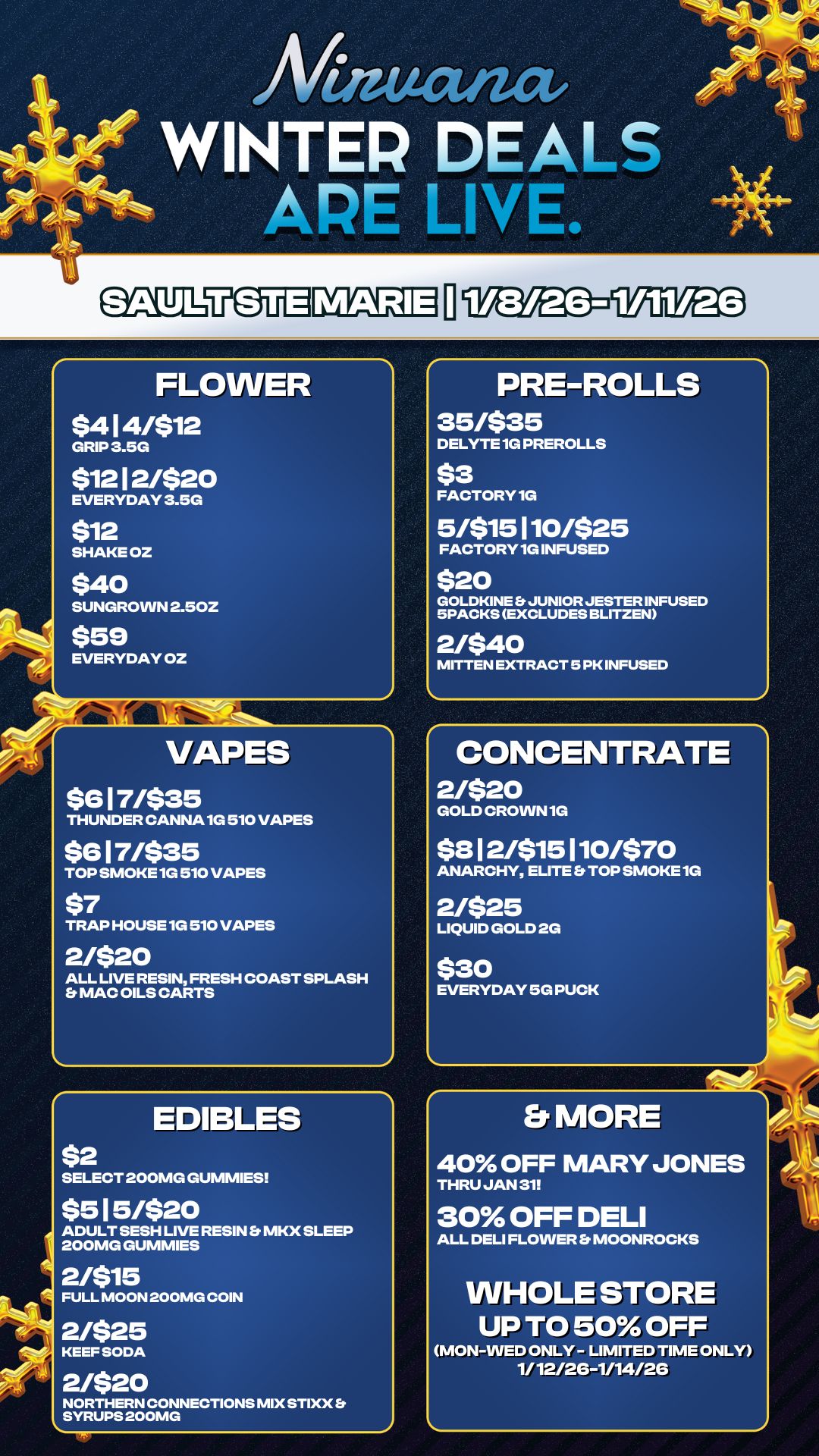 Mutat WINTER DEALS APE LIVE. SAULUEUEI FLOWER $414/$12 GRIP 3.5G $12 12/$20 EVERYDAY 3.5G $12 SHAKE OZ $40 SUNGROWN 2.50Z $59 EVERYDAY OZ Al VAPES $617/$35 THUNDER CANNA 10 510 VAPES $617/$35 TOP SMOKE 1G 510 VAPES $7 TRAP HOUSE 1G 510 VAPES 2/$20 ALL LIVE RESIN FRESH COAST SPLASH Et MAC OILS CARTS $2 EDIBLES SELECT 200MG GUMMIES $5 I 5/$20 ADULT SESH LIVE RESIN MKX SLEEP 200MG GUMMIES 21$15 FULL MOON 200MG COIN 2/$25 KEEF SODA 21$20 NORTHERN CONNECTIONS MIX STIXX S SYRUPS 200MG PRE-ROLLS 35/$35 DELYTE 1G PREROLLS $3 FACTORY 10 5/$15110/$25 FACTORY 1G INFUSED $20 GOLDKINE S JUNIOR JESTER INFUSED SPACKS EXCLUDES BLITZEN 2/$40 MITTEN EXTRACT 5 PK INFUSED CONCENTRATE 2/$20 GOLD CROWN 1G $8 I 2/$1510/$70 ANARCHY ELITE TOP SMOKE 1G 2/$25 LIQUID GOLD 2G $30 EVERYDAY 50 PUCK Er MORE 40 OFF MARY JONES THRU JAN 31 30 OFF DELI ALL DELI FLOWER Et MOONROCKS WHOLE STORE UP TO 50 OFF MON-WED ONLY - LIMITED TIME ONLY 1/ 12/26-1/14/2G / 