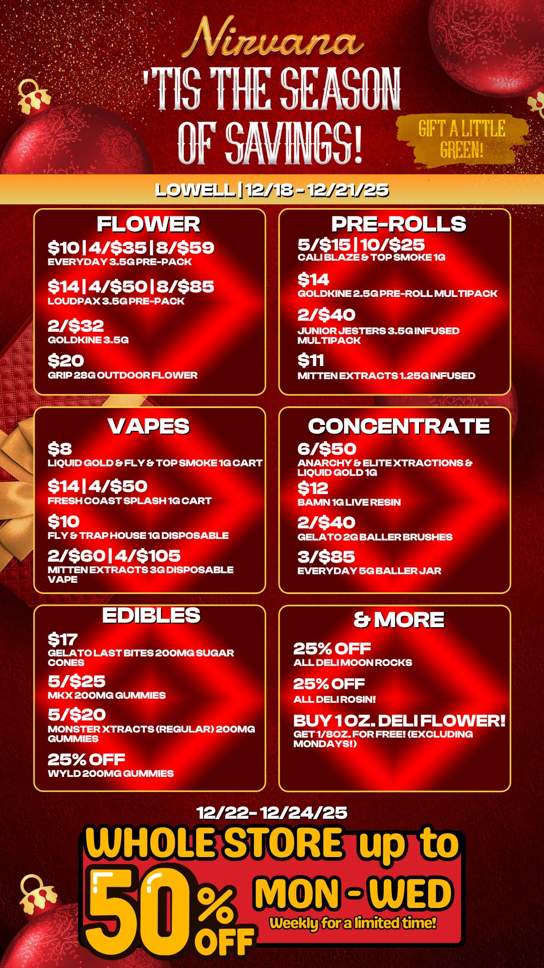 FLOWER $10 14/$35 18/$59 EVERYDAY 3.5G PRE-PACK $1414/$5018/$85 LOUDPAX 3.5G PRE-PACK 2/$32 GOLDKINE 3.5G $20 GRIP 28G OUTDOOR FLOWER $8 VAPES LIQUID GOLD FLY TOP SMOKE 1G CART $1414/$50 FRESH COAST SPLASH 1G CART $10 FLY TRAP HOUSE 1G DISPOSABLE 2/$6014/$105 MITTEN EXTRACTS 3G DISPOSABLE VAPE $17 EDIBLES GELATO LAST BITES 200MG SUGAR CONES 5/$25 MKX 200MG GUMMIES 5/$20 MONSTER XTRACTS REGULAR 200MG GUMMIES 25 OFF WYLD 200MG GUMMIES PRE-ROLLS 5/$15110/$25 CALI BLAZE TOP SMOKE 1G $14 . . . GOLDKINE 2.5G PRE-ROLL MULTIPACK 2/$40 JUNIOR JESTERS 3.5G INFUSED MULTIPACK $11 MITTEN EXTRACTS 1.25G INFUSED CONCENTRATE 6/$50 ANARCHY ELITE XTRACTIONS LIQUID GOLD 1G $12 BAMN 1G LIVE RESIN 2/$40 GELATO 2G BALLER BRUSHES 3/$85 EVERYDAY 5G BALLER JAR Er MORE 25 OFF ALL DELI MOON ROCKS 25 OFF ALL DELI ROSIN BUY10Z. DELI FLOWER GET 1/80Z. FOR FREE EXCLUDING MONDAYS 12/22-12/24/25 WHOLE ST o RE u t 50 irFF Weekly / 