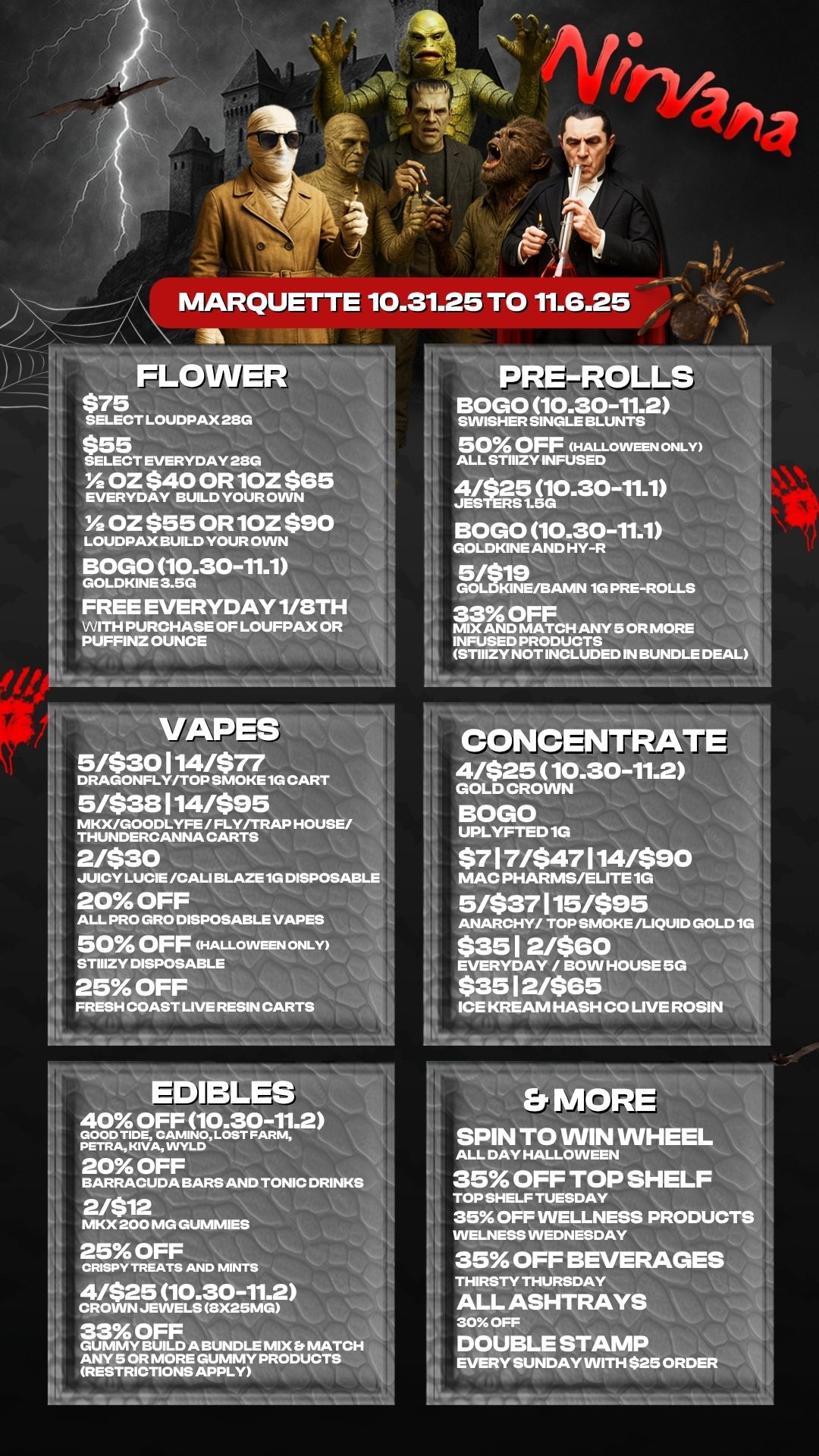 MARQUETTE 10.31.25 TO 11.6.25 LOWER $75 SELECT LOUDPAX 28G $5L 5 T EVERYDAY 28G 1/2 OZ $40 OR 10Z $65 EVERYDAY BUILD YOUR OWN 1/2 OZ $55 OR 10Z $90 LOUDPAX BUILD YOUR OWN BOGO 10.30-11.1 GOLDKINE 3.5G FREE EVERYDAY 1/8TH WITH PURCHASE OF LOUDPAX OR PUFFINZ OUNCE 16 111 VAPES 5/$30114/$77 DRAGONFLY/TOP SMOKE 1G CART 5/$38114/$95 MKX/GOODLYFE / FLY/TRAP HOUSE/ THUNDERCANNA CARTS 21$30 JUICY LUCIE /CALI BLAZE 1G DISPOSABL 20 OFF ALL PRO GRO DISPOSABLE VAPES 50 OFF HALLOWEEN ONLY STIIIZY DISPOSABLE 25 OFF FRESH COAST UVE RESIN CARTS EDIBLES 40 OFF 10.30-11.2 GOOD TIDE CAMINO LOST FARM PETI. KIVA WYLD 20 OFF BARRACUDA BARS AND TONIC DRINKS 2/$12 MKX 200 MG GUMMIES 25 OFF CRISPY TREATS AND MINTS 4/$25 10.30-11.2 CROWN JEWELS SX25MG 33 OFF GUMMY BUILD A BUNDLE MIX Et MATCH ANY 5 OR MORE GUMMY PRODUCTS RESTRICTIONS APPLY PRE-ROLLS NA . BOGO 10.30-11.2 SWISHER SINGLE BLUNTS 50 OFF HALLOWEEN ONLY ALL STIIIZY INFUSED 4/$25 10.30-11.1 JESTERS 1.5G BOGO 10.30-11.1 GOLDKINE AND HY-R 5/$19 GOLDKINE/113AMN 1G PRE-ROLLS 33 OFF MIX AND MATCH ANY 5 OR MORE -- INFUSED PRODUCTS STIIIZY NOT INCLUDED IN BUNDLE DEAL CONCENTRATE 41$25 10.30-11.2 GOLD CROWN BOGO UPLYFTED 1G $7 1 7/$47 114/$90 MAC PHARMS/ELITE 1G 5/$37115/$95 ANARCHY/ TOP SMOKE /LIQUID GOLD 1G $35 1 2460 HOUSE 5G EVERYDAY / BOW $35 1 2/$65 ICE KREAJVI HASH CO LIVE ROSIN MOR SPIN TO WIN WHEEL ALL DAY HALLOWEEN 35 OFF TOP SHEL TOP SHELF TUESDAY 35 OFF WELLNESS PROD WELNESS WEDNESDAY 35 OFF BEVERAGES L THIRSTY THURSDAY ALL ASHTRAYS 30 OFF DOUBLE STAMP EVERY SUNDAY WITH $25 ORDER / 