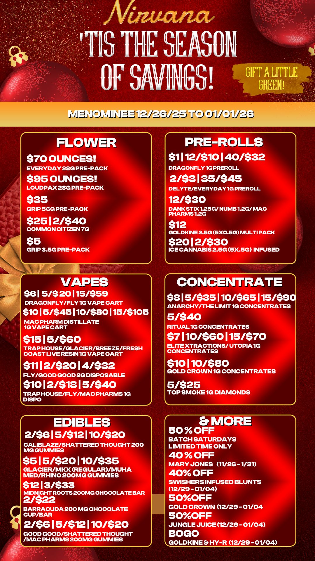 .. . FLOWER $70 OUNCES EVERYDAY 28G PRE-PACK $95 OUNCES LOUDPAX 28G PRE-PACK $35 GRIP 56G PRE-PACK $2512/540 COMMON CITIZEN 7G $5 GRIP 3.5G PRE-PACK 1 VAPES $61 5/$ 20115/$59 DRAGONFLY/FLY 1G VAPE CART $1015/$45110/$80115/$105 MAC PHARM DISTILLATE 1G VAPE CART 51515/560 TRAP HOUSE/GLACIER/BREEZE/FRESH COAST LIVE RESIN 1G VAPE CART $1112/$2014/$32 FLY/GOOD GOOD 2G DISPOSABLE $1012/51815/540 TRAP HOUSE/FLY/MAC PHARMS 1G DISPO EDIBLES 2/$615/512110/520 CALIBLAZE/SHATTERED THOUGHT 200 MG GUMMIES $515/520110/535 GLACIER/MKX REGULAR/MUHA MED/RHINO 200MG GUMMIES $1213/533 MIDNIGHT ROOTS 200MG CHOCOLATE BAR 2/$22 BARRACUDA 200 MG CHOCOLATE CUP/BAR 2/$615/512110/$20 GOOD GOOD/SHATTERED THOUGHT /MAC PHARMS 200MG GUMMIES PRE-ROLLS $1112/510140/532 DRAGONFLY 1G PREROLL 2/53135/545 DELYTE/EVERYDAY 1G PREROLL 12/530 DANK STIX1.25G/ NUMB 1.2G/ MAC PHARMS 1.2G 512 GOLDKINE 2.5G 5X0.5G MULTI PACK $2012/530 ICE CANNABIS 2.5G 5X.5G INFUSED CONCENTRATE $815/535110/565115/$90 ANARCHY/THE LIMIT 1G CONCENTRATES 5/$40 RITUAL 1G CONCENTRATES $7110/580115/570 ELITE XTRACTIONS/ UTOPIA 1G CONCENTRATES 510110/580 TOP SMOKE 1G DIAMONDS 5/$25 GOLD CROWN 1G CONCENTRATES Et MORE 50 OFF BATCH SATURDAYS LIMITED TIME ONLY 40 OFF MARY JONES 11/26 -1/31 40 OFF SWISHERS INFUSED BLUNTS 12/29 - 01/04 50OFF GOLD CROWN 12/29 - 01/04 50OFF JUNGLE JUICE 12/29 - 01/04 BOGO GOLDKINE Et HY-R 12/29 - 01/04 / 