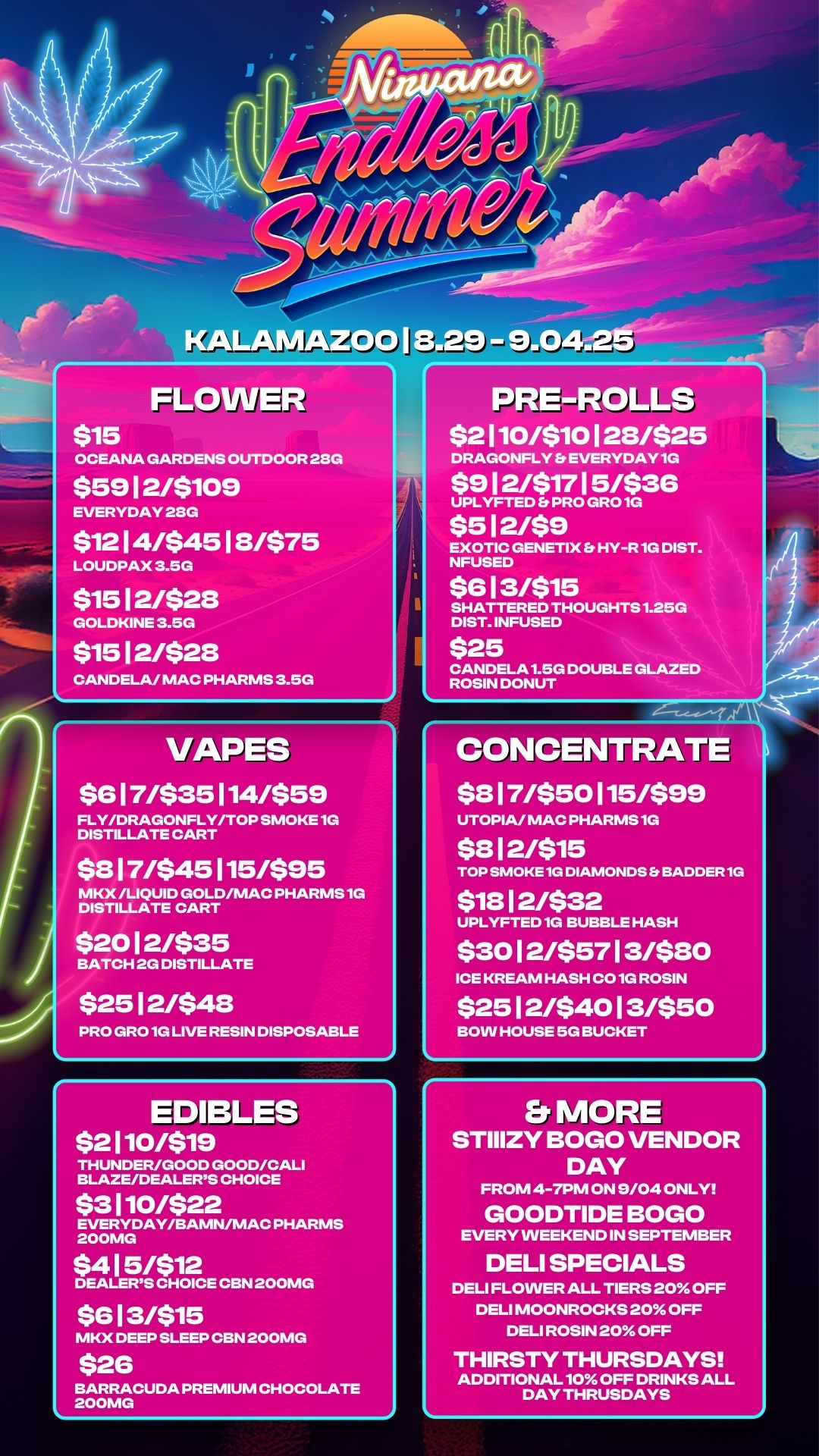 KALAMAZOO I 8.29 - 9.0 FLOWER $15 OCEANA GARDENS OUTDOOR 28G $59 12/$109 EVERYDAY 28G $12 1 4/$45 1 8/$75 LOUDPAX 3.5G $15 1 2/$28 GOLDKINE 3.5G $15 12/$28 CANDELA/ MAC PHARMS 3.5G VAPES $6 1 7/$35 114/$59 FLY/DRAGONFLY/TOP SMOKE 1G DISTILLATE CART $8 1 7/$45 115/$95 MKX /LIQUID GOLD/MAC PHARMS 1G DISTILLATE CART $20 1 2/$35 BATCH 2G DISTILLATE $25 1 2/$48 PRO GRO 1G LIVE RESIN DISPOSABLE EDIBLES $2 110/$19 THUNDER/GOOD GOOD/CALI BLAZE/DEALERS CHOICE $3 110/$22 EVERYDAY/BAMN/MAC PHARMS 200MG $4 1 5/$12 DEALERS CHOICE CBN 200MG $6 1 3/$15 MKX DEEP SLEEP CBN 200MG $26 BARRACUDA PREMIUM CHOCOLATE 200MG PRE-ROLLS $2 110/$10 1 28/$25 DRAGONFLY Et EVERYDAY 1G $9 1 2/$17 1 5/$36 UPLYFTED Er PRO GRO 1G $5 12/$9 EXOTIC GENETIX Et HY-R 1G DIST. NFUSED $6 1 3/$15 SHATTERED THOUGHTS 1.25G DIST. INFUSED $25 CANDELA 1.5G DOUBLE GLAZED ROSIN DONUT CONCENBLATE $8 1 7/$50 115/$99 UTOPIA/ MAC PHARMS 1G $8 1 2/$15 TOP SMOKE 1G DIAMONDS Er BADDER 1G $18 12/$32 UPLYFTED 1G BUBBLE HASH $30 1 2/$57 1 3/$80 ICE KREAM HASH CO 1G ROSIN $25 1 2/$40 1 3/$50 BOW HOUSE 5G BUCKET Er MORE STIIIZY BOGO VENDOR DAY FROM 4-7PM ON 9/04 ONLY GOODTIDE BOGO EVERY WEEKEND IN SEPTEMBER DELI SPECIALS DELI FLOWER ALL TIERS 20 OFF DELI MOONROCKS 20 OFF DELI ROSIN 20 OFF THIRSTY THURSDAYS ADDITIONAL 10 OFF DRINKS ALL DAY THRUSDAYS / 