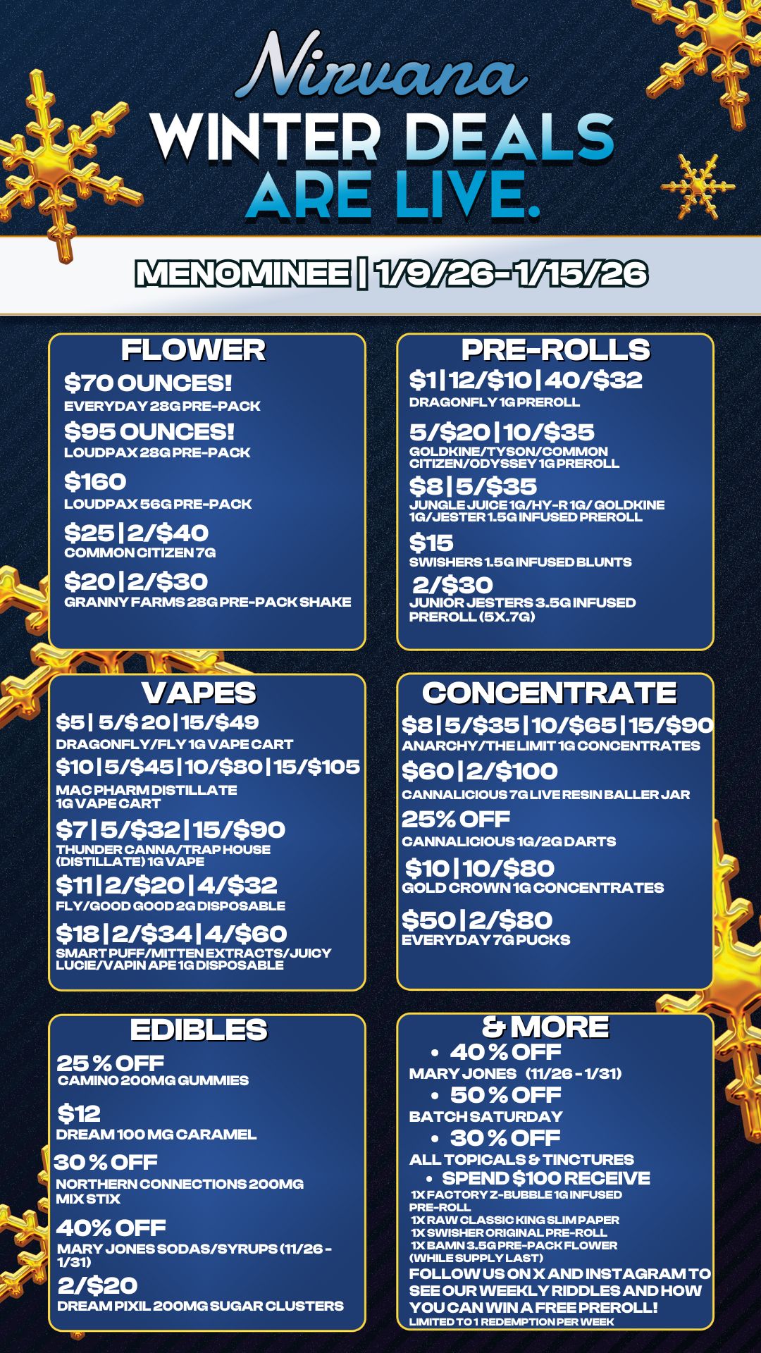 Mutat WINTER DEALS APE LIVE. FLOWER $70 OUNCES EVERYDAY 28G PRE-PACK $95 OUNCES LOUDPAX 28G PRE-PACK $160 LOUDPAX 56G PRE-PACK $2512/540 COMMON CITIZEN 7G $2012/530 GRANNY FARMS 28G PRE-PACK SHAKE VAPES $51 5/$ 20115/$49 DRAGONFLY/FLY 1G VAPE CART $1015/$45110/$80115/$105 MAC PHARM DISTILLATE 1G VAPE CART $715/532115/590 THUNDER CANNA/TRAP HOUSE DISTILLATE 1G VAPE $1112/$2014/532 FLY/GOOD GOOD 2G DISPOSABLE $1912/534 14/$60 SMART PUFF/MITTEN EXTRACTS/JUICY LUCIE/VAPIN APE 1G DISPOSABLE EDIBLES 25 OFF CAMINO 200MG GUMMIES $12 DREAM 100 MG CARAMEL 30 OFF NORTHERN CONNECTIONS 200MG MIX STIX 40 OFF MARY JONES SODAS/SYRUPS 11/26 -1/31 2/$20 DREAM PIXIL 200MG SUGAR CLUSTERS 1 PRE-ROLLS $1112/510140/$32 DRAGONFLY 1G PREROLL 5/$20110/$35 GOLDKINE/TYSON/COMMON CITIZEN/ODYSSEY 1G PREROLL $3 15/$35 JUNGLE JUICE 1G/HY-R 1G/ GOLDKINE 1G/JESTER 1.5G INFUSED PREROLL $15 SINISHERS 1.5G INFUSED BLUNTS 2/530 JUNIOR JESTERS 3.5G INFUSED PREROLL 5X.7G CONCENTRATE $8 15/$35 110/$65 115/$9 ANARCHY/THE LIMIT 1G CONCENTRATES $60 12/5100 CANNALICIOUS 7G LIVE RESIN BALLER JAR 25 OFF CANNALICIOUS 1G/2G DARTS $10110/530 GOLD CROWN 1G CONCENTRATES $5012/5130 EVERYDAY 7G PUCKS E 40 OFF MARY JONES 11/26 - 1/31 50 OFF BATCH SATURDAY 30 OFF ALL TOPICALS Er TINCTURES SPEND $100 RECEIVE 1X FACTORY 2-BUBBLE 1G INFUSED PRE-ROLL 1X RAW CLASSIC KING SLIM PAPER 1X SWISHER ORIGINAL PRE-ROLL 1X BAMN 3.5G PRE-PACK FLOWER WHILE SUPPLY LAST FOLLOW US ON X AND INSTAGRAM TO SEE OUR WEEKLY RIDDLES AND HOW YOU CAN WIN A FREE PREROLL / 