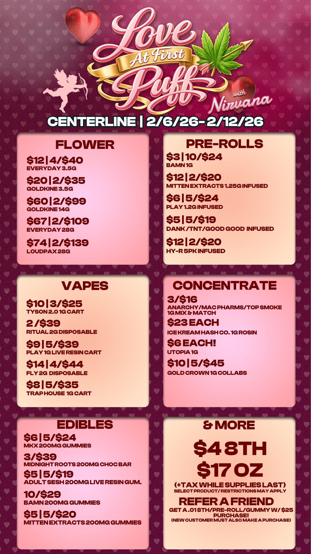 CENTERLINE I 2/6/26- 2/12/26 16- FLOWER $1214/540 EVERYDAY 3.5G $20 12/$35 GOLDKINE 3.5G $6012/$99 GOLDKINE 140 $67 12/$109 EVERYDAY 280 $74 12/$139 LOUDPAX 28G VAPES $10 13/$25 TYSON 2.01G CART 2 /$39 RITUAL 2G DISPOSABLE $915/$39 PLAY 1G LIVE RESIN CART $14 14/$44 FLY 2G DISPOSABLE $8 15/$35 TRAP HOUSE 10 CART EDIBLES $6 15/$24 MKX 200MG GUMMIES 3/$39 MIDNIGHT ROOTS 200MG CHOC BAR $515/$19 ADULT SESH 200MG LIVE RESIN GUM. 10/$29 BAMN 200MG GUMMIES $515/$20 MITTEN EXTRACTS 200MG GUMMIES A PRE-ROLLS $3 110/$24 BAMN 1G $1212/520 MITTEN EXTRACTS 1.25G INFUSED $615/$24 PLAY 1.2G INFUSED $5 15/519 DANK /TNT/GOOD GOOD INFUSED $1212/520 HY-R 5PK INFUSED CONCENTRATE 3/$16 ANARCHY/MAC PHARMS/TOP SMOKE 1G MIX Er MATCH $23 EACH ICE KREAM HASH C0.10 ROSIN $6 EACH UTOPIA 1G $10 15/545 GOLD CROWN 1G COLLABS Et MORE $4 8TH $1702 TAX WHILE SUPPLIES LAST SELECT PRODUCT/ RESTRICTIONS MAY APPLY REFER A FRIEND GET A .018TH/PRE-ROLL/GUMMY W/ $25 PURCHASE NEW CUSTOMER MUST ALSO MAKE A PURCHASE / 