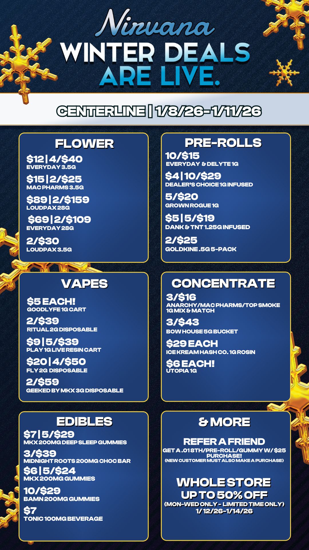 PRE-ROLLS 10/515 EVERYDAY b DELYTE 1G $4110/$29 DEALERS CHOICE 1G INFUSED 5/$20 GROWN ROGUE 1G $515/519 DANK Et TNT 1.25G INFUSED 2/$25 GOLDKINE .5G 5-PACK 4..... L -.4-ztve- tip -g At ------- APE LI Law oi ed 15 An WINTER DEALS FLOWER $12 14/$40 EVERYDAY 3.5G $15 12/$25 MAC PHARMS 3.5G $89 12/5159 LOUDPAX 28G $6912/5109 EVERYDAY 28G 2/530 LOUDPAX 3.5G VAPES $5 EACH GOODLYFE 1G CART 2/$39 RITUAL 2G DISPOSABLE $915/$39 PLAY 1G LIVE RESIN CART $2014/550 FLY 2G DISPOSABLE 2/$59 GEEKED BY MKX 3G DISPOSABLE EDIBLES $715/$29 MKX 200MG DEEP SLEEP GUMMIES 3/$39 MIDNIGHT ROOTS 200MG CHOC BAR $615/$24 MKX 200MG GUMMIES 10/$29 BAMN 200MG GUMMIES $7 TONIC 100MG BEVERAGE CONCENTRATE 3/516 ANARCHY/MAC PHARMS/TOP SMOKE 1G MIX b MATCH 3/$43 BOW HOUSE 5G BUCKET $29 EACH ICE KREAM HASH C0.1G ROSIN $6 EACH UTOPIA 1G Er MORE REFER A FRIEND GET A .018TH/PRE-ROLL/GUMMY W/ $25 PURCHASE NEW CUSTOMER MUST ALSO MAKE A PURCHASE WHOLE STORE UP TO 50 OFF MON-WED ONLY - LIMITED TIME ONLY 1/12/26-1/14/26 At / 