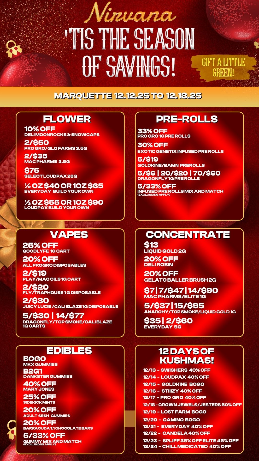 FLOWER 10 OFF DELI MOONROCKS Er SNOWCAPS 2/$50 PRO GRO/GLO FARMS 3.5G 2/$35 MAC PHARMS 3.5G $75 SELECT LOUDPAX 23G OZ $40 OR 10Z $65 EVERYDAY BUILD YOUR OWN OZ $55 OR 10Z $90 LOUDPAX BUILD YOUR OWN VAPES 25 OFF GOODLYFE 1G CART 20 OFF ALL PROGRO DISPOSABLES 2/$19 PLAY/MAC OILS 1G CART 2/$20 FLY/TRAPHOUSE 1G DISPOSABLE 2/$30 JUICY LUCIE /CALI BLAZE 1G DISPOSABLE 5/$30 1 14/$77 DRAGONFLY/TOP SMOKE/CALI BLAZE 1G CARTS EDIBLES BOGO MKX GUMMIES B2G1 DANKSTER GUMMIES 40 OFF MARY JONES 25 OFF SIDEKICK MINTS 20 OFF ADULT SESH DUMMIES 20 OFF BARRACUDA 11CHOCOLATE BARS 5/33 OFF GUctIgnISCAN D MATCH PRE-ROLLS 33 OFF PRO GRO 1G PRE ROLLS 30 OFF EXOTIC GENETIX INFUSED PRE ROLLS 5/$19 GOLDKINE/BAMN PREROLLS 5/$6 I 20/$20 170/$60 DRAGONFLY 1G PRE ROLLS 5/33 OFF INFUSED PREMIX AND MATCH CONCENTRATE $13 LIQUID GOLD 2G 20 OFF DELI ROSIN 20 OFF GELATO BALLER BRUSH 2G $7 1 7/$47 114/$90 MAC PHARMS/ELITE 1G 5/$37 115/$95 ANARCHY/TOP SMOKE/LIQUID GOLD 1G $3512/$G0 EVERYDAY 5G 12 DAYS OF KUSHMAS 12/13 - SWISHERS 40 OFF 12/14 - LOUDPAX 40 OFF 12/15 - GOLDKINE BOGO 12/16 - STIIIZY 40 OFF 12/17 - PRO GRO 40 OFF 12/18- CROWN JEWELS/JESTERS 50 OFF 12/19 - LOST FARM BOGO 12/20 - CAMINO BOGO 12/21 - EVERYDAY 40 OFF 12/22 - CANDELA 40 OFF 12/23 - SPLIFF 35 OFF ELITE 45 OFF 12/24 - CHILL MEDICATED 40 OFF / 