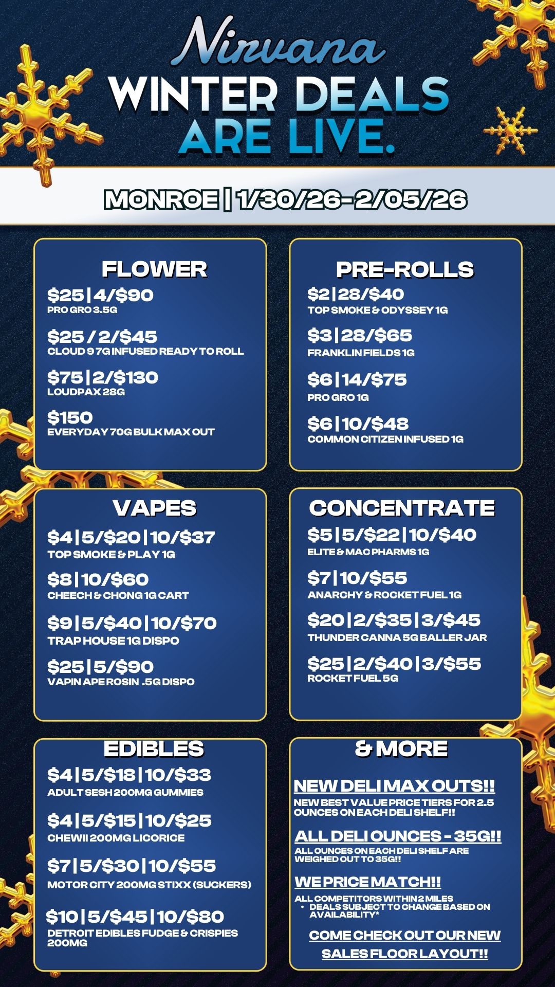 ----N-46- ot VAPES $4 1 5/$20 110/$37 TOP SMOKE Et PLAY 1G $8 110/$60 CHEECH Et CHONG 1G CART $9 1 5/$40 110/$70 TRAP HOUSE 1G DISPO $25 1 5/$90 VAPIN APE ROSIN .5G DISPO 1 Maucuact WINTER DEALS APE LINt e.. FLOWER $25 1 4/$90 PRO GRO 3.5G $25 / 2/$45 CLOUD 9 7G INFUSED READY TO ROLL $75 1 2/$130 LOUDPAX 23G $150 EVERYDAY 70G BULK MAX OUT 41 EDIBLES $4 1 5/$18 110/$33 ADULT SESH 200MG GUMMIES $4 15/$15 110/$25 CHEVVII 200MG LICORICE $7 1 5/$30 110/$55 MOTOR CITY 200MG STIXX SUCKERS $10 1 5/$45 110/$80 DETROIT EDIBLES FUDGE CRISPIES 200MG PRE-ROLLS $2128/$40 TOP SMOKE Er ODYSSEY 1G $3 1 28/$65 FRANKLIN FIELDS 1G $6 114/$75 PRO GRO 1G $8 110/$48 COMMON CITIZEN INFUSED 1G CONCENTRATE $5 1 5/$22 110/$40 ELITE MAC PHARMS1G $7 110/$55 ANARCHY Et ROCKET FUEL 1G $20 1 2/$35 1 3/$45 THUNDER CANNA 5G BALLER JAR $25 1 2/$40 1 3/$55 ROCKET FUEL 5G Et MORE NEW DELI MAX OUTS NEW BEST VALUE PRICE TIERS FOR 2.5 OUNCES ON EACH DELI SHELF ALL DELI OUNCES - 35G ALL OUNCES ON EACH DELI SHELF ARE WEIGHED OUT TO 35G WE PRICE MATCH ALL COMPETITORS WITHIN 2 MILES DEALS SUBJECT TO CHANGE BASED ON AVAILABILITY COME CHECK OUT OUR NEW SALES FLOOR LAYOUT / 