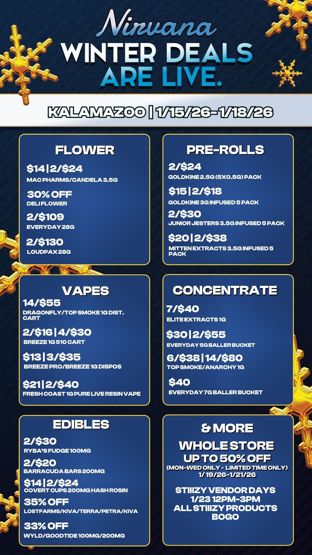FLOWER $14 1 2/$24 MAC PHARMS/CANDELA 3.5G 30 OFF DELI FLOWER 2/$109 EVERYDAY 230 2/5130 LOUDPAX 28G VAPES 14/$55 DRAGONFLY/TOP SMOKE 1G DIST. CART 2/$16 1 4/$30 BREEZE 1G 510 CART $13 1 3/$35 BREEZE PRO/BREEZE 1G DISPOS $21 1 2/$40 FRESH COAST 1G PURE LIVE RESIN VAPE EDIBLES 2/$30 RYBAS FUDGE 100MG 2/$20 BARRACUDA BARS 200MG $14 1 2/$24 COVERT CUPS 200MG HASH ROSIN 35 OFF LOSTFARMS/KIVA/TERRA/PETRA/KIVA 33 OFF VVYLD/GOODTIDE 100MG/200MG PRE-ROLLS 2/$24 GOLDKINE 2.5G 5X0.5G PACK $15 1 2/$18 GOLDKINE 3G INFUSED 5 PACK 2/$30 JUNIOR JESTERS 3.5G INFUSED 5 PACK $20 1 2/$38 MITTEN EXTRACTS 3.5G INFUSED 5 PACK CONCENTRATE 7/$40 ELITE EXTRACTS 1G $30 1 2/$55 EVERYDAY 5G BALLER BUCKET 6/$38114/$80 TOP SMOKE/ANARCHY 1G $40 EVERYDAY 7G BALLER BUCKET Er MORE WHOLE STORE UP TO 50 OFF MON-WED ONLY- LIMITED TIME ONLY 1/19/2C-1/21/26 STIIIZY VENDOR DAYS 1/2312PM-3PM ALL STIIIZY PRODUCTS BOGO / 