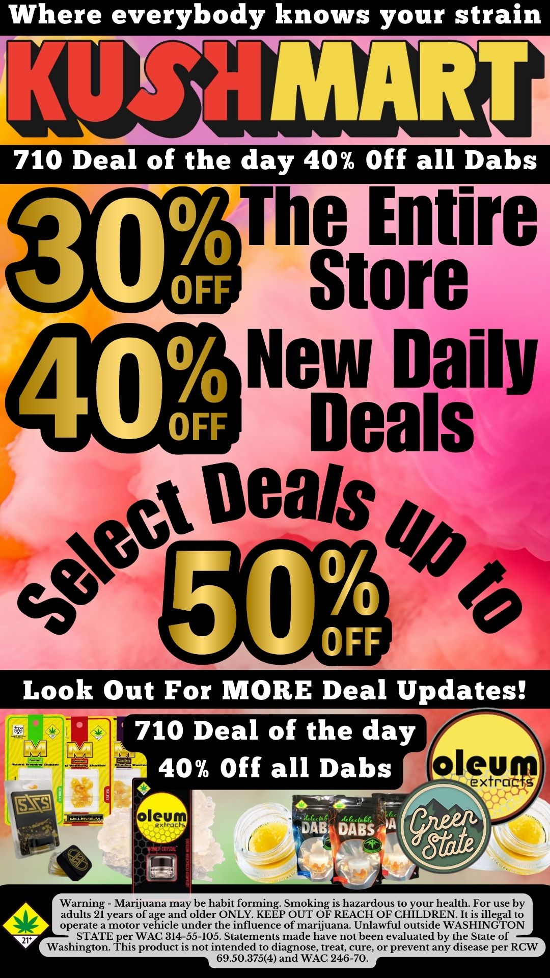 Where everybody knows your strain 710 Deal of the day 40 Off all Dabs The Entire Store New Daily Deals ttx Ueais Look Out For MORE Deal Updates oll vuirct Warning - Marijuana may be habit forming. Smoking is hazardous to your health. For use by adults 21 years of age and older ONLY. KEEP OUT OF REACH OF CHILDREN. It is illegal to operate a motor vehicle under the influence of marijuana. Unlawful outside WASHINGTON STATE per WAC 314-55-105. Statements made have not been evaluated by the State of Washington. This product is not intended to diagnose treat cure or prevent any disease per RCW 69.50.3754 and WAC 246-70. / 