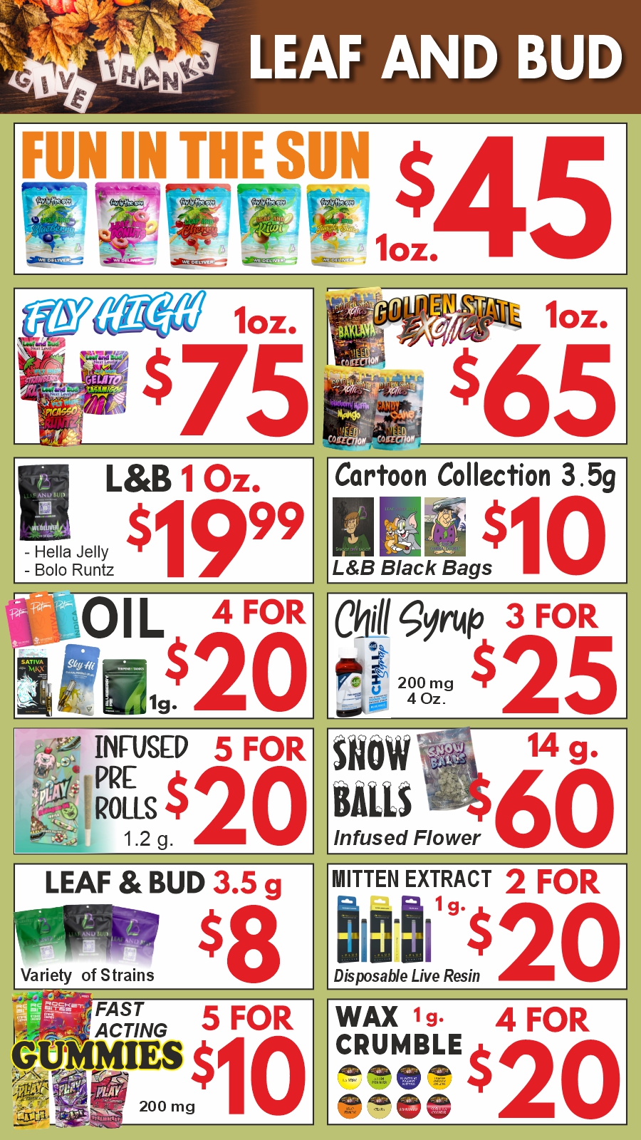 MN IN THE SUN 0.. a/a 10.. 0511 $ 75 Ti10.. .- ..65 LB 1 Oz. - ella Jelly $ 99 - Bolo Runtz Cartoon Collection n Mii $ LB Black Bags 3.5g itiO I L 4 FORig. $20 ClAhil .2fvrtito 3 FOR ffitu 200 mg $ 25 irks 4 Oz. iig ZA INFUSED 5 FOR RO PRELS $20 1.2 g. ow 14 g. MB60 Infused Flower LEAF BUD 3.5 g ty of Strains $8 Variety MITTEN EXTRACT 2 FOR to-11 $20 Disposable Live Resin FAST 5 ACTING 01101JES $1 ov 0 200 mg FORI 0 WAX 19. 4 FOR CRUMBLE el 1 eP / Fun in the Sun 1 oz. - $45Golden State Exotics 1 oz. - $65Fly High 1 oz. - $75L&B 1 oz. - $19.99Snowballs (infused) 14g. - $60Mitten Premium Disposable  2 for $20Play Infused Pre Roll 1g.  5 for $20Cartoon Collection 3.5g - $10L&B 3.5g - $8Oil 1g.  4 for $20L&B Wax 1g.  4 for $20Play & Rocket Bites Gummies 200mg.  5 for $10Chill Syrup 200 mg./4 oz.   3 for $25