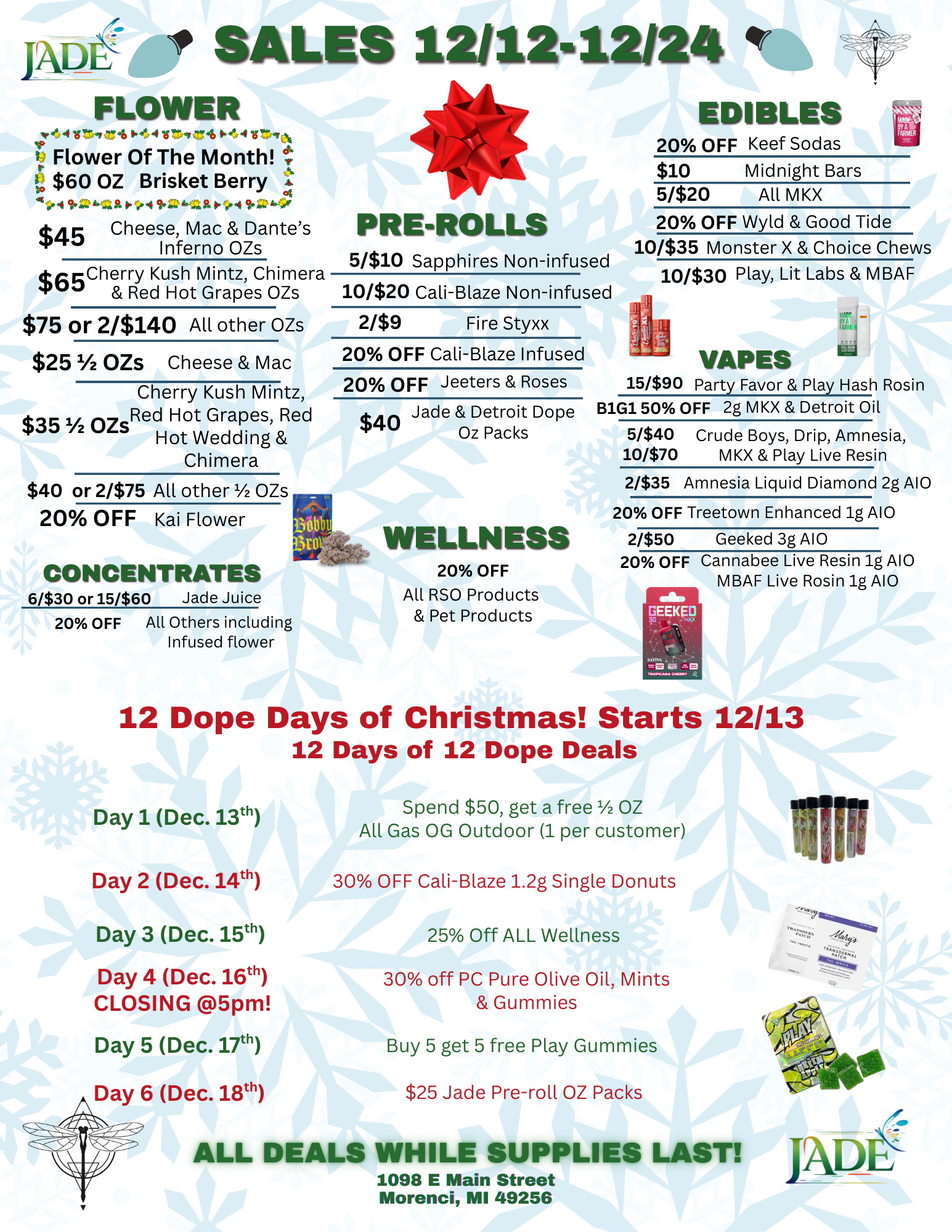 Ape r SALES 12/12-12124 FLOWER 4 v trvr4 0444V.7 tr 4 0.44 V 19 Flower Of The Month t $60 OZ Brisket Berry p.-4 Pr4 16-Z4G $45 Cheese Mac Dantes Inferno OZs $6Cherry Kush Mintz Chimera Red Hot Grapes OZs $75 or 2/$140 All other OZs $251/2 OZS Cheese Mac Cherry Kush Mintz $35 ozsRed Hot Grapes Red Hot Wedding Chimera $40 or 2/$75 All other 1/2 OZs 20 OFF Kai Flower CONCENTRATES 6/$30 or 15/$60 Jade Juice 20 OFF All Others including Infused flower PRE-ROLLS 51$10 Sapphires Non-infused 10/$20 Cali-Blaze Non-infused 2/$9 Fire Styxx 20 OFF Cali-Blaze Infused 20 OFF Jeeters Roses Jade Detroit Dope $40 Oz Packs WELLNESS 20 OFF All RSO Products Pet Products EDIBLES 20 OFF Keef Sodas $10 Midnight Bars 5/$20 All MKX 20 OFF Wyld Good Tide 10/$35 Monster X Choice Chews 10/$30 Play Lit Labs MBAF VAPES 15/$90 Party Favor Play Hash Rosin B1G1 50 OFF 2g MKX Detroit Oil ldFIA 5/$40 Crude Boys Drip Amnesia 10/$70 MKX Play Live Resin 2/$35 Amnesia Liquid Diamond 2g A10 20 OFF Treetown Enhanced ig A10 2/$50 Geeked 3g A10 20 OFF Cannabee Live Resin ig A10 MBAF Live Rosin lg A10 12 Dope Days of Christmas Starts 12/13 12 Days of 12 Dope Deals Day 1 Dec. 131 Day 2 Dec. 14th Day 3 Dec. 15th Day 4 Dec. 16th CLOSING 5pm Day 5 Dec. 17th Day 6 Dec. 18th 70411.11 Spend $50 get a free 1/2 OZ All Gas OG Outdoor 1 per customer 30 OFF Cali-Blaze 1.2g Single Donuts 25 Off ALL Wellness 30 off PC Pure Olive Oil Mints Gummies Buy 5 get 5 free Play Gummies $25 Jade Pre-roll OZ Packs ALL DEALS WHILE SUPPLIES LAST 1098 E Main Street Morenci MI 49256 JAD / 