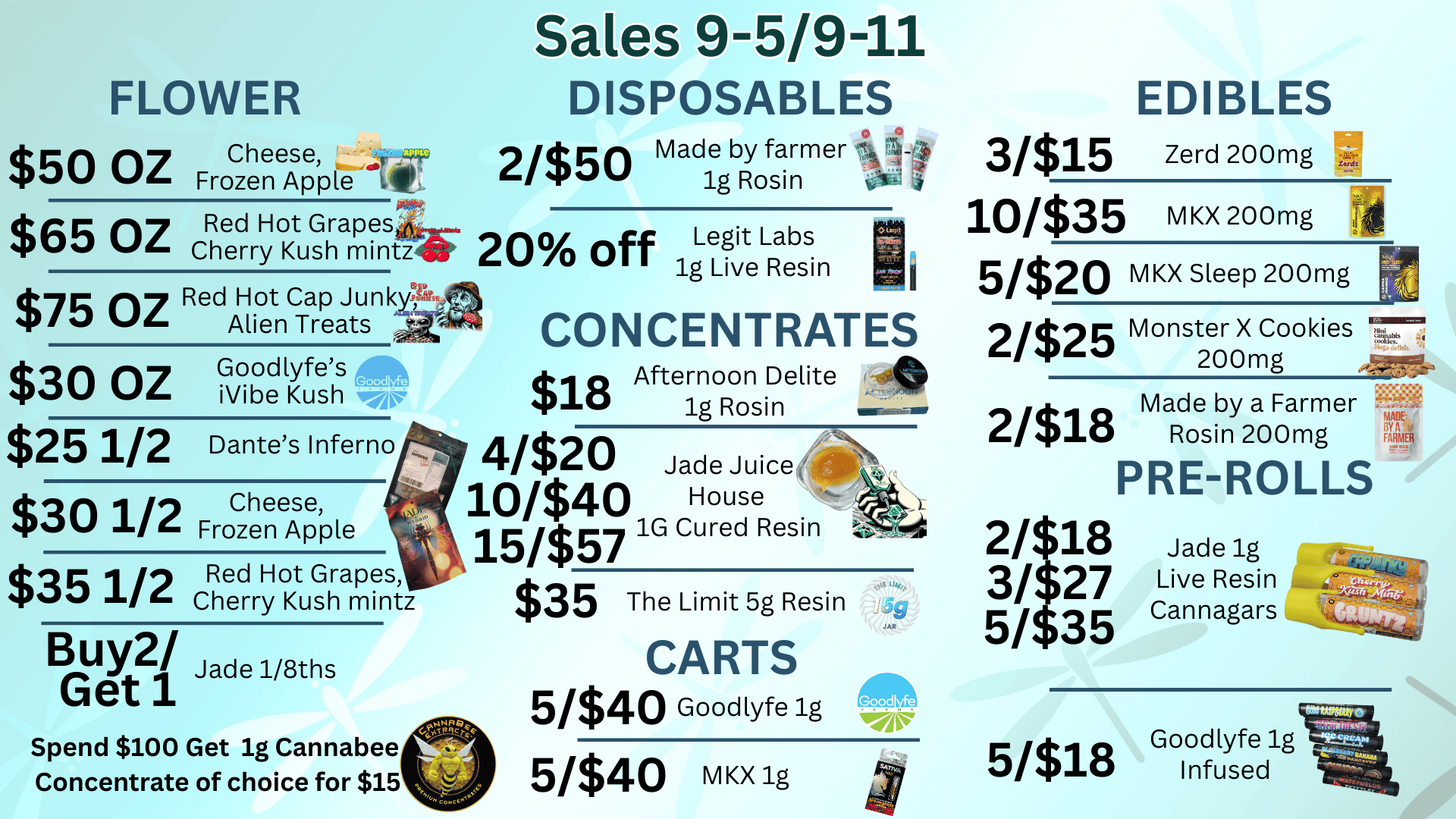 FLOWER $50 OZ $65 OZ Sales 9-5/9-11 DISPOSABLES EDIBLES Cheese r 2/$50 Made by farmer s4 73A 4 Frozen Apple it 1g Rosin arii4 Red Hot Grapesar Cherry Kush mint 20 off Legit Labs 1g Live Resin $75 oz Red Hot Cap Junkt Alien Treats $30 OZ G. oodlyfes 0001 Vibe Kush gar $25 1/2 Dantes Inferno $30 1/2Fr Cheese Frozen Apple $35 1/2Red Hot Grapes Cherry Kush mintz Buy2/ Jade1/8ths Get 1 Spend $100 Get ig Cannabee Concentrate of choice for $15 CONCENTRATES $18 Afternoon Delite 1g Rosin 4/$20 10/$40 House 15/$57 1G Cured Resin $35 The Limit 5g Resin CARTS 5/$40 Goodlyfe1g 5/$40 MKX 1g 3/$15 Zerd 200mg 10/$35 MKX200mg 5320 MKX Sleep 200mg 2/$25 nee Monster X Cookies ii F. 200mg 2/$18 2/$18 3/$27 5/$35 -47.443c Made bny2a0 Farmer g PRE-ROLLS Jade 1g Live Resin Cannagars Likar 4- -44b 5/$n Goodlyfe1g 18 Infused / 