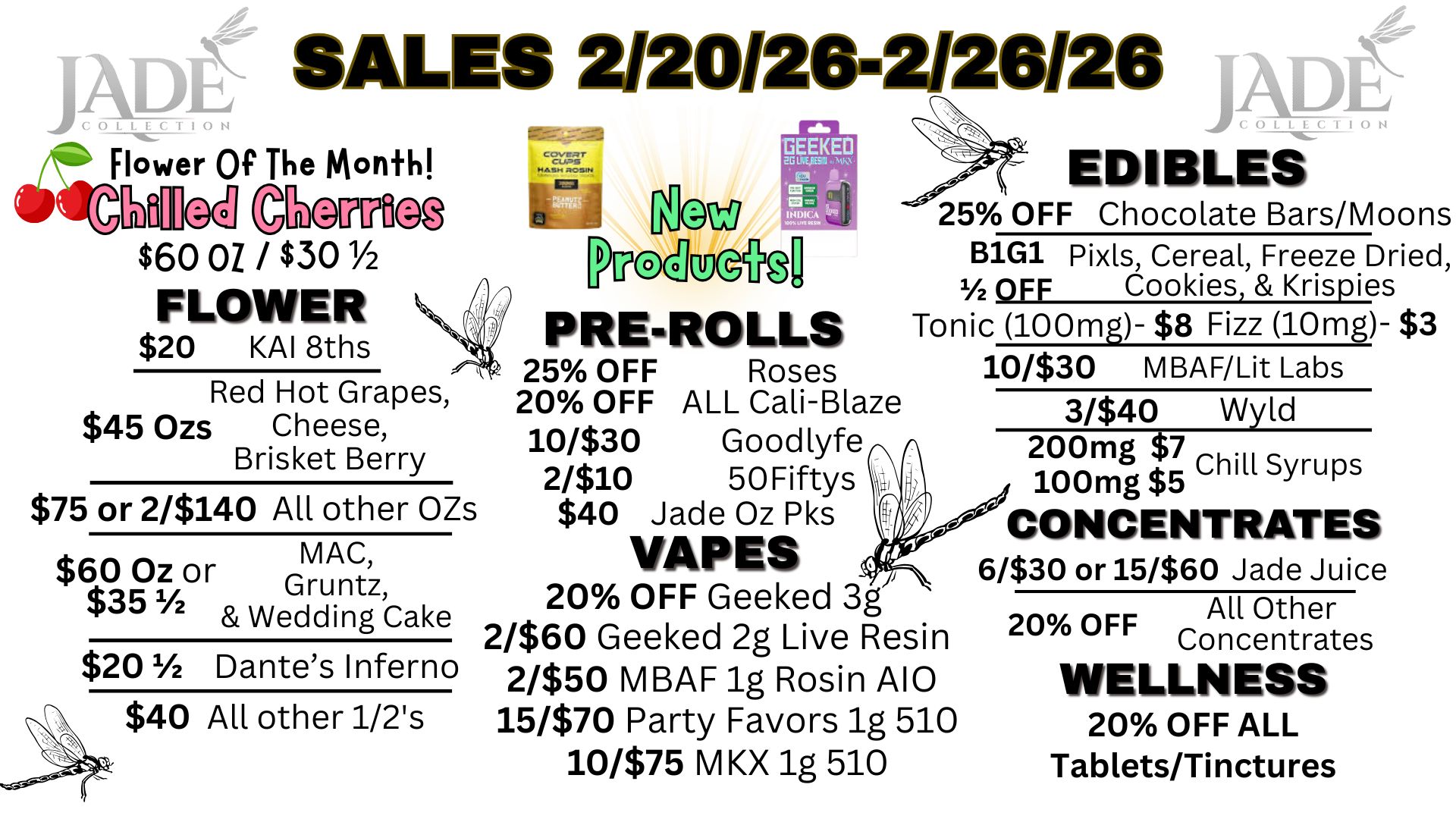 JADt COLLECTION SALES 212012412/20120 t l9W TEM Flower Of The Month CIOiTifb $60 01 / $301/2 FLOWER $20 KAI 8ths Red Hot Grapes $45 Ozs Cheese Brisket Berry $75 or 2/$140 All other OZs $60 Oz or MAC $351/2 Gruntz Wedding Cake $201/2 Dantes Inferno $40 All other 1/2s EDIBLES 25 OFF Chocolate Bars/Moons B1G1 Pixls Cereal Freeze Dried OFF Cookies Krispies PRE-ROLLS Tonic 100mg- $8 Fizz 10mg- $3 25 OFF Roses 10/$30 MBAF/Lit Labs 20 OFF ALL Cali-Blaze 3/$40 Wyld 10330 Goodlyfe 200mg $ 7 Chill Syrups 2310 50Fiftys 100mg $5 $40 Jade Oz Pks CONCENTRATES VAPES 6/$30 or 15/$60 Jade Juice 20 OFF Geeked 3g All Other 2/$60 Geeked 2g Live Resin 20 OFF Concentrates 2/$50 MBAF lg Rosin A10 WELLNESS 15/$70 Party Favors 1g 510 20 OFF ALL 10/$75 M KX 1g 510 Tablets/Tinctures / 